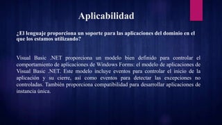 Aplicabilidad
¿El lenguaje proporciona un soporte para las aplicaciones del dominio en el
que los estamos utilizando?
Visual Basic .NET proporciona un modelo bien definido para controlar el
comportamiento de aplicaciones de Windows Forms: el modelo de aplicaciones de
Visual Basic .NET. Este modelo incluye eventos para controlar el inicio de la
aplicación y su cierre, así como eventos para detectar las excepciones no
controladas. También proporciona compatibilidad para desarrollar aplicaciones de
instancia única.
 
