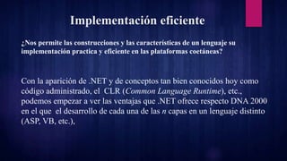 Implementación eficiente
¿Nos permite las construcciones y las características de un lenguaje su
implementación practica y eficiente en las plataformas coetáneas?
Con la aparición de .NET y de conceptos tan bien conocidos hoy como
código administrado, el CLR (Common Language Runtime), etc.,
podemos empezar a ver las ventajas que .NET ofrece respecto DNA 2000
en el que el desarrollo de cada una de las n capas en un lenguaje distinto
(ASP, VB, etc.),
 