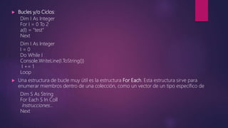  Bucles y/o Ciclos:
Dim I As Integer
For I = 0 To 2
a(I) = "test"
Next
Dim I As Integer
I = 0
Do While I
Console.WriteLine(I.ToString())
I += 1
Loop
 Una estructura de bucle muy útil es la estructura For Each. Esta estructura sirve para
enumerar miembros dentro de una colección, como un vector de un tipo específico de
Dim S As String
For Each S In Coll
Instrucciones…
Next
 
