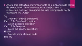  Ahora, otra estructura muy importante es la estructura de control
de excepciones. Anteriormente, era manejada con la
instrucción On Error, pero ahora, ha sido reemplazada por la
estructura Try .. Catch
Try
‘ Code that throws exceptions
Catch E As OverflowException
‘ Catch a specific exception
Catch E As Exception
‘ Catch the generic exceptions
Finally
‘ Execute some cleanup code
End Try
 