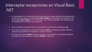 Interceptar excepciones en Visual Basic
.NET
 La interceptación y el tratamiento de excepciones son tareas estándar de programación,
se explica cómo utilizar un bloque try-catch-finallypara interceptar una excepción. Un
bloque try-catch-finally es un "contenedor" que se pone alrededor del código donde
es posible que se produzca una excepción.
 Todo el código que puede iniciar una excepción se pone dentro del bloque try.
 Si se inicia una excepción se entra en el bloque catch y el programa puede realizar la
operación apropiada de recuperación o avisar al usuario.
 El código del bloque finally se ejecuta siempre y puede realizar una limpieza después
de producirse una excepción. El bloque finally es opcional.
 