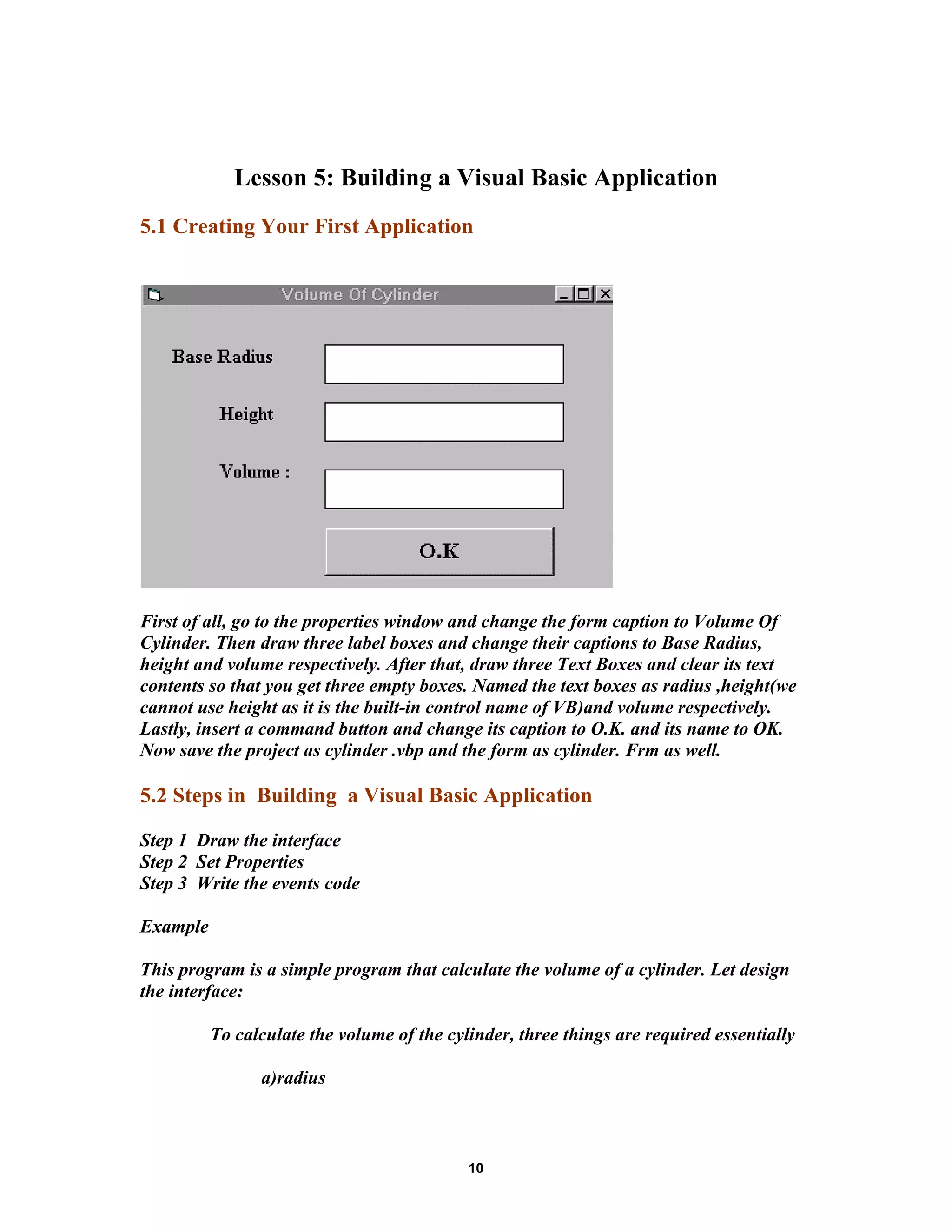 Lesson 5: Building a Visual Basic Application
5.1 Creating Your First Application
First of all, go to the properties window and change the form caption to Volume Of
Cylinder. Then draw three label boxes and change their captions to Base Radius,
height and volume respectively. After that, draw three Text Boxes and clear its text
contents so that you get three empty boxes. Named the text boxes as radius ,height(we
cannot use height as it is the built-in control name of VB)and volume respectively.
Lastly, insert a command button and change its caption to O.K. and its name to OK.
Now save the project as cylinder .vbp and the form as cylinder. Frm as well.
5.2 Steps in Building a Visual Basic Application
Step 1 Draw the interface
Step 2 Set Properties
Step 3 Write the events code
Example
This program is a simple program that calculate the volume of a cylinder. Let design
the interface:
To calculate the volume of the cylinder, three things are required essentially
a)radius
10
 