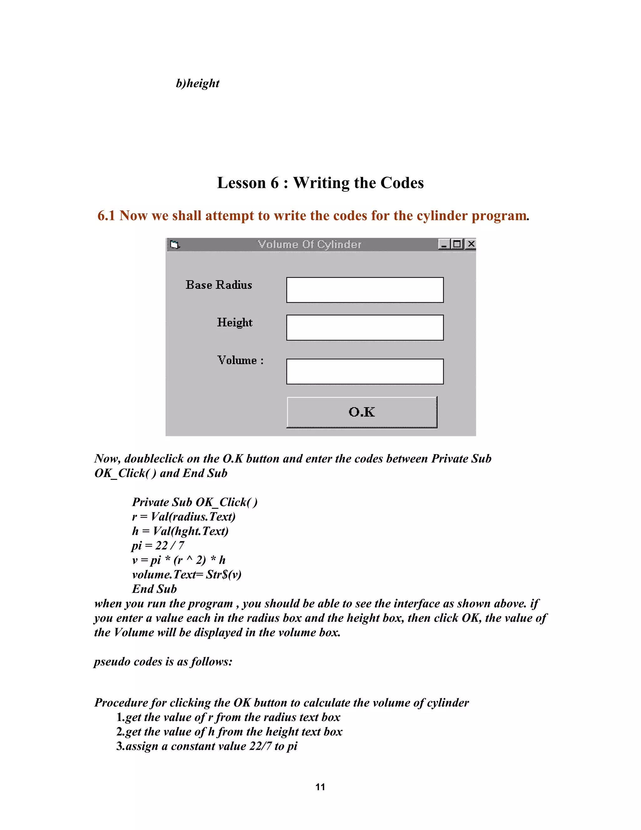 b)height
Lesson 6 : Writing the Codes
6.1 Now we shall attempt to write the codes for the cylinder program.
Now, doubleclick on the O.K button and enter the codes between Private Sub
OK_Click( ) and End Sub
Private Sub OK_Click( )
r = Val(radius.Text)
h = Val(hght.Text)
pi = 22 / 7
v = pi * (r ^ 2) * h
volume.Text= Str$(v)
End Sub
when you run the program , you should be able to see the interface as shown above. if
you enter a value each in the radius box and the height box, then click OK, the value of
the Volume will be displayed in the volume box.
pseudo codes is as follows:
Procedure for clicking the OK button to calculate the volume of cylinder
1.get the value of r from the radius text box
2.get the value of h from the height text box
3.assign a constant value 22/7 to pi
11
 