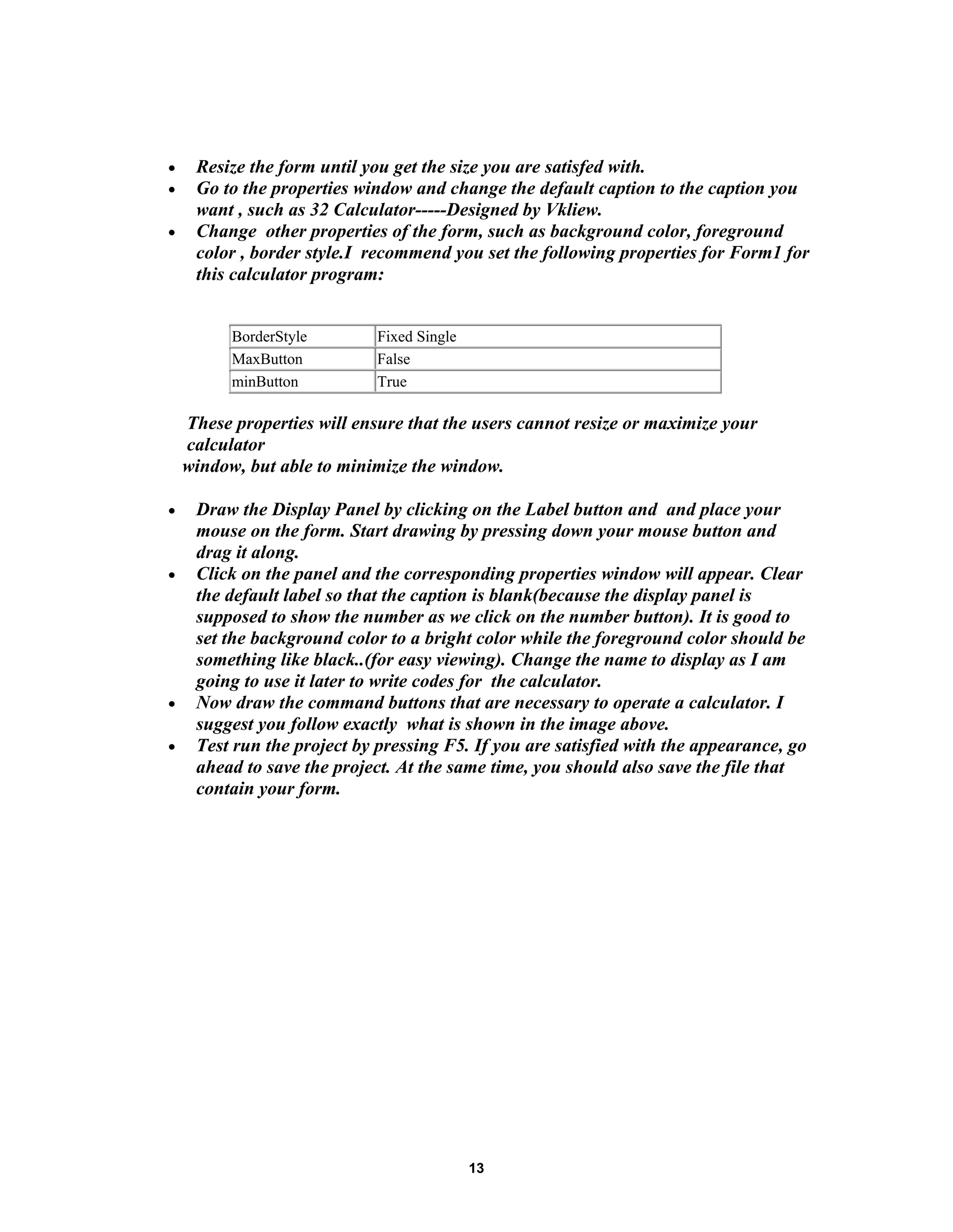 • Resize the form until you get the size you are satisfed with.
• Go to the properties window and change the default caption to the caption you
want , such as 32 Calculator-----Designed by Vkliew.
• Change other properties of the form, such as background color, foreground
color , border style.I recommend you set the following properties for Form1 for
this calculator program:
BorderStyle Fixed Single
MaxButton False
minButton True
These properties will ensure that the users cannot resize or maximize your
calculator
window, but able to minimize the window.
• Draw the Display Panel by clicking on the Label button and and place your
mouse on the form. Start drawing by pressing down your mouse button and
drag it along.
• Click on the panel and the corresponding properties window will appear. Clear
the default label so that the caption is blank(because the display panel is
supposed to show the number as we click on the number button). It is good to
set the background color to a bright color while the foreground color should be
something like black..(for easy viewing). Change the name to display as I am
going to use it later to write codes for the calculator.
• Now draw the command buttons that are necessary to operate a calculator. I
suggest you follow exactly what is shown in the image above.
• Test run the project by pressing F5. If you are satisfied with the appearance, go
ahead to save the project. At the same time, you should also save the file that
contain your form.
13
 