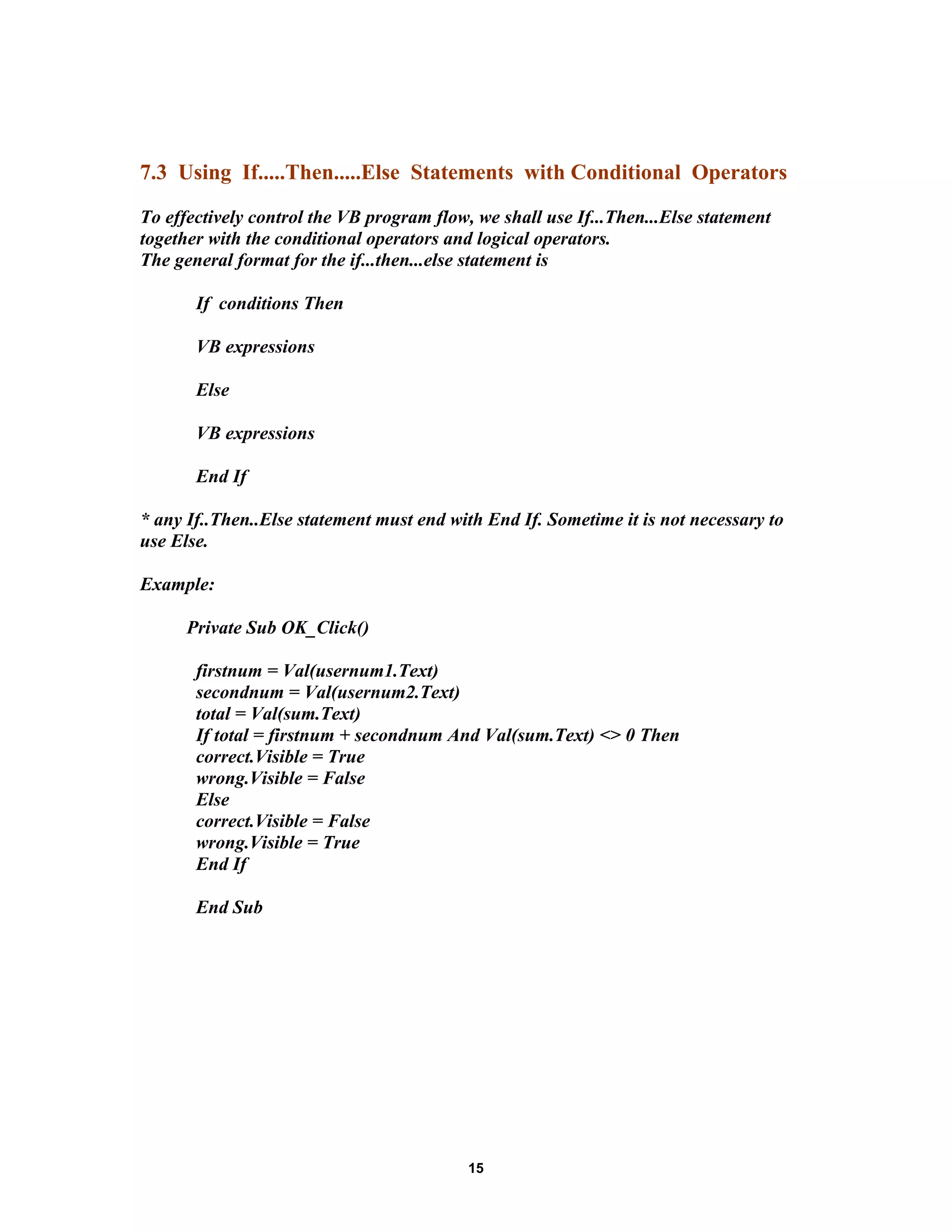 7.3 Using If.....Then.....Else Statements with Conditional Operators
To effectively control the VB program flow, we shall use If...Then...Else statement
together with the conditional operators and logical operators.
The general format for the if...then...else statement is
If conditions Then
VB expressions
Else
VB expressions
End If
* any If..Then..Else statement must end with End If. Sometime it is not necessary to
use Else.
Example:
Private Sub OK_Click()
firstnum = Val(usernum1.Text)
secondnum = Val(usernum2.Text)
total = Val(sum.Text)
If total = firstnum + secondnum And Val(sum.Text) <> 0 Then
correct.Visible = True
wrong.Visible = False
Else
correct.Visible = False
wrong.Visible = True
End If
End Sub
15
 