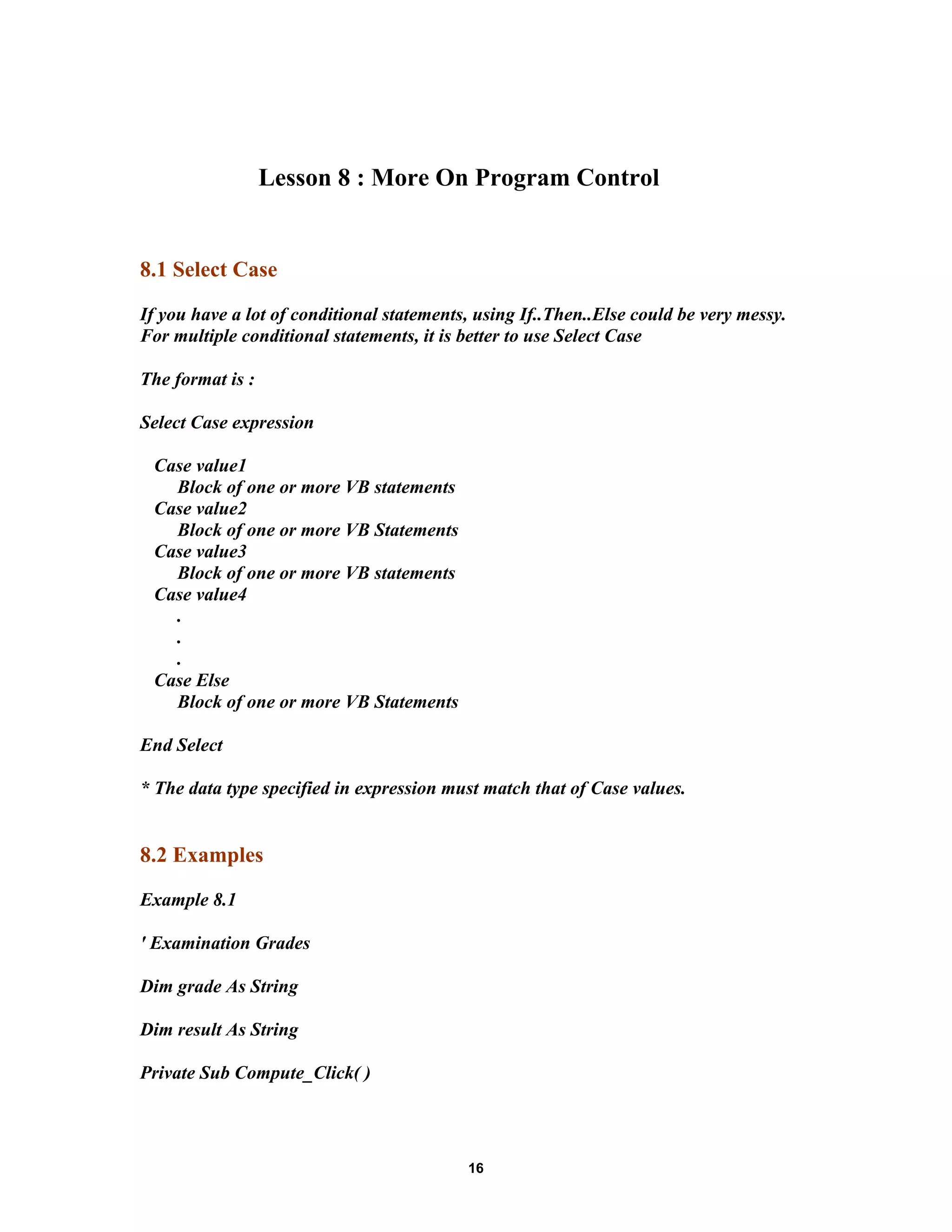Lesson 8 : More On Program Control
8.1 Select Case
If you have a lot of conditional statements, using If..Then..Else could be very messy.
For multiple conditional statements, it is better to use Select Case
The format is :
Select Case expression
Case value1
Block of one or more VB statements
Case value2
Block of one or more VB Statements
Case value3
Block of one or more VB statements
Case value4
.
.
.
Case Else
Block of one or more VB Statements
End Select
* The data type specified in expression must match that of Case values.
8.2 Examples
Example 8.1
' Examination Grades
Dim grade As String
Dim result As String
Private Sub Compute_Click( )
16
 