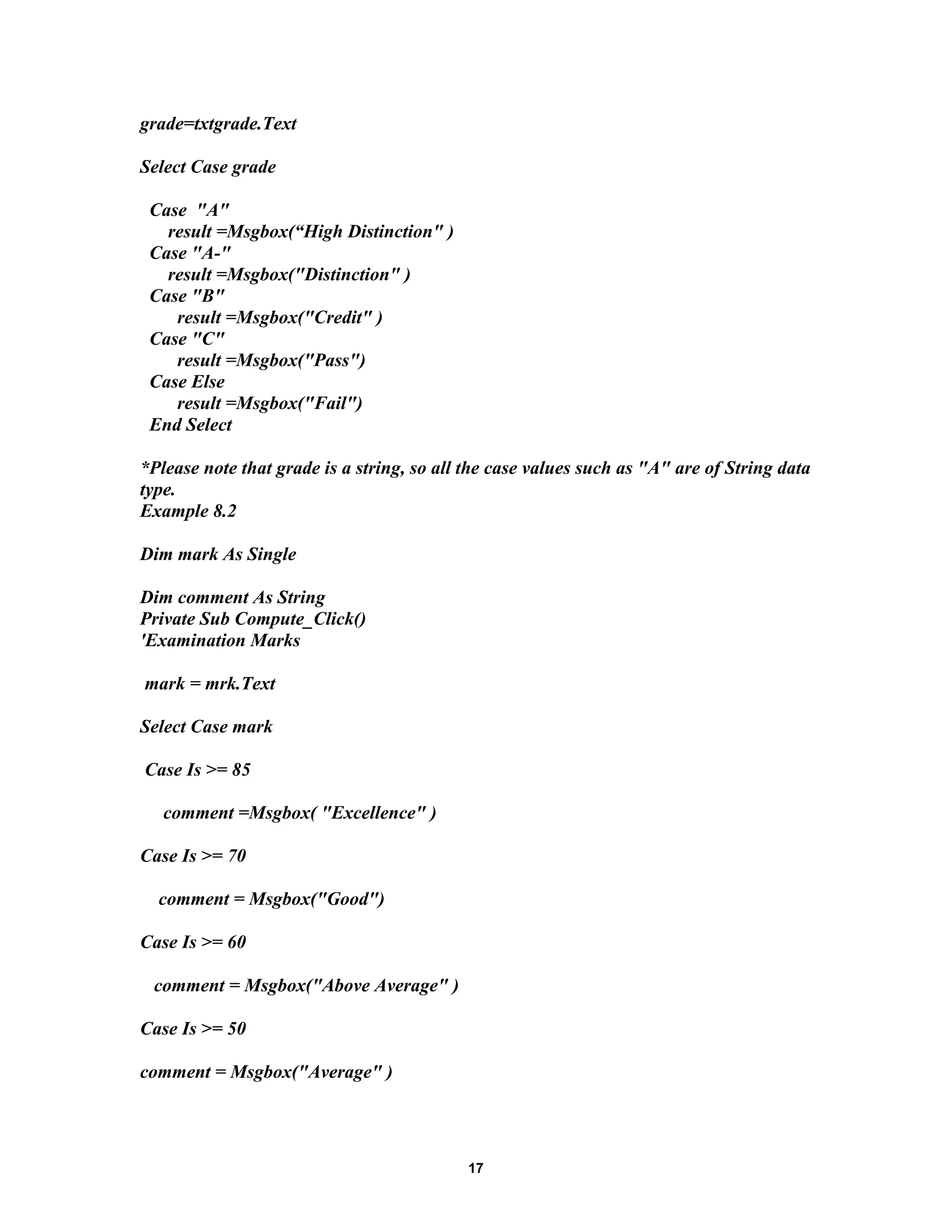 grade=txtgrade.Text
Select Case grade
Case "A"
result =Msgbox(“High Distinction" )
Case "A-"
result =Msgbox("Distinction" )
Case "B"
result =Msgbox("Credit" )
Case "C"
result =Msgbox("Pass")
Case Else
result =Msgbox("Fail")
End Select
*Please note that grade is a string, so all the case values such as "A" are of String data
type.
Example 8.2
Dim mark As Single
Dim comment As String
Private Sub Compute_Click()
'Examination Marks
mark = mrk.Text
Select Case mark
Case Is >= 85
comment =Msgbox( "Excellence" )
Case Is >= 70
comment = Msgbox("Good")
Case Is >= 60
comment = Msgbox("Above Average" )
Case Is >= 50
comment = Msgbox("Average" )
17
 