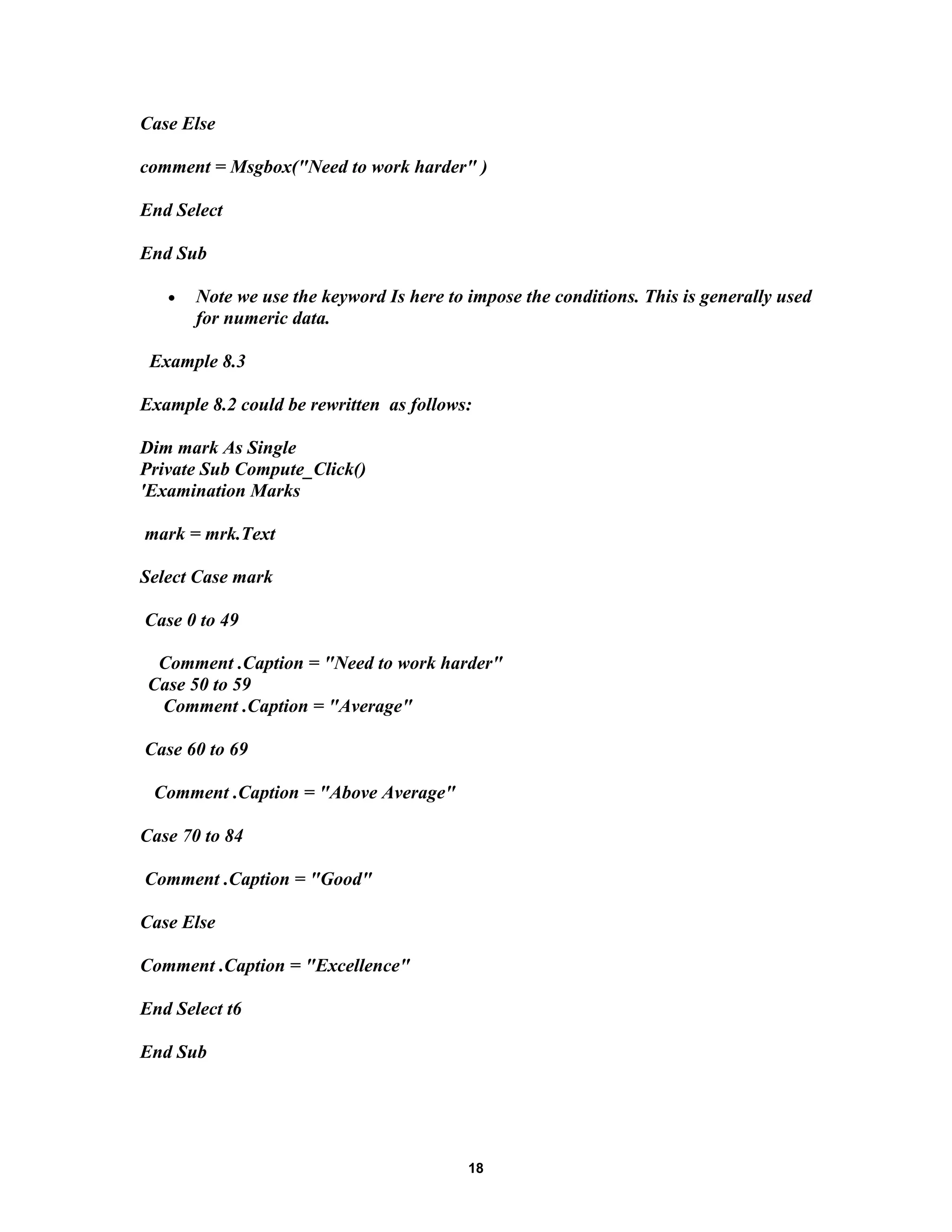 Case Else
comment = Msgbox("Need to work harder" )
End Select
End Sub
• Note we use the keyword Is here to impose the conditions. This is generally used
for numeric data.
Example 8.3
Example 8.2 could be rewritten as follows:
Dim mark As Single
Private Sub Compute_Click()
'Examination Marks
mark = mrk.Text
Select Case mark
Case 0 to 49
Comment .Caption = "Need to work harder"
Case 50 to 59
Comment .Caption = "Average"
Case 60 to 69
Comment .Caption = "Above Average"
Case 70 to 84
Comment .Caption = "Good"
Case Else
Comment .Caption = "Excellence"
End Select t6
End Sub
18
 