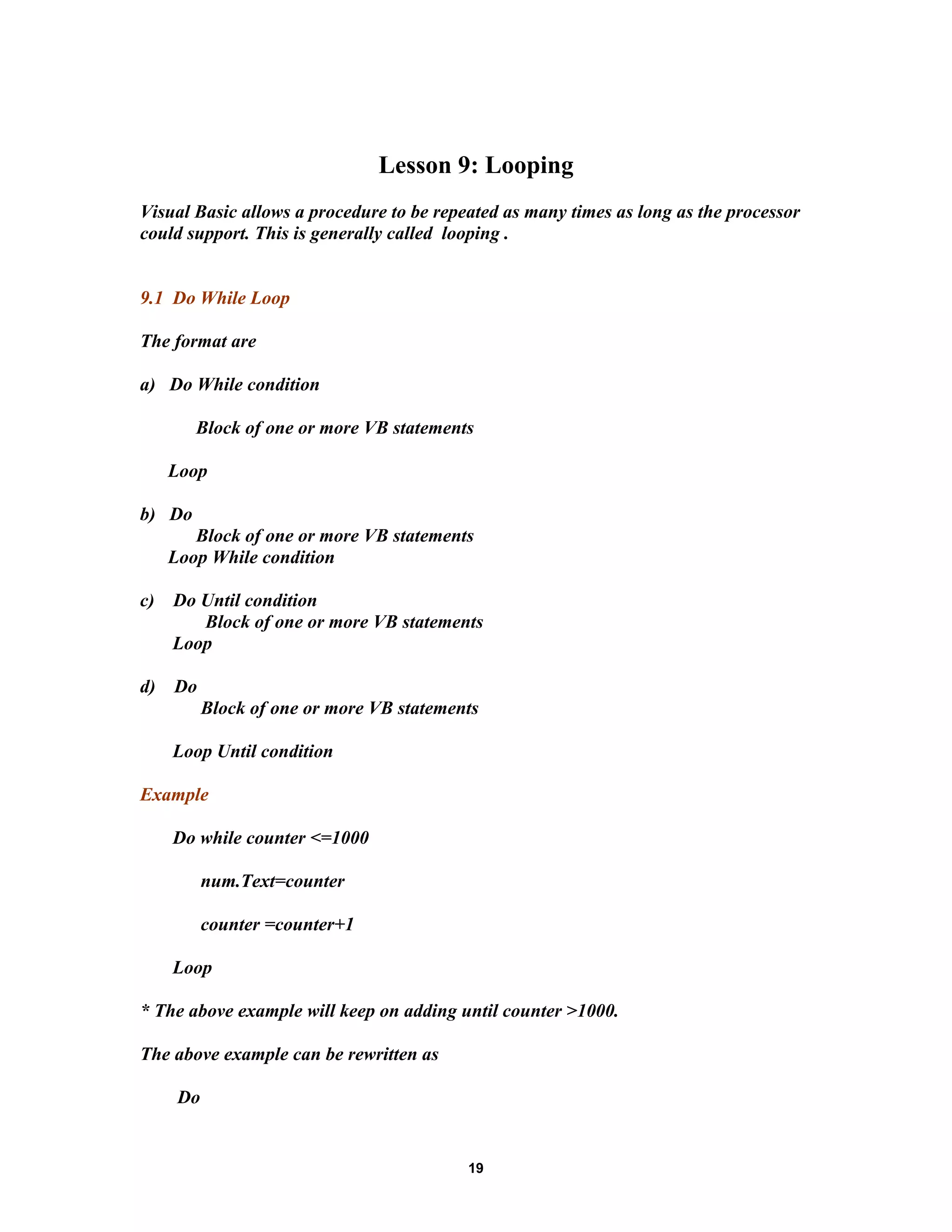 Lesson 9: Looping
Visual Basic allows a procedure to be repeated as many times as long as the processor
could support. This is generally called looping .
9.1 Do While Loop
The format are
a) Do While condition
Block of one or more VB statements
Loop
b) Do
Block of one or more VB statements
Loop While condition
c) Do Until condition
Block of one or more VB statements
Loop
d) Do
Block of one or more VB statements
Loop Until condition
Example
Do while counter <=1000
num.Text=counter
counter =counter+1
Loop
* The above example will keep on adding until counter >1000.
The above example can be rewritten as
Do
19
 