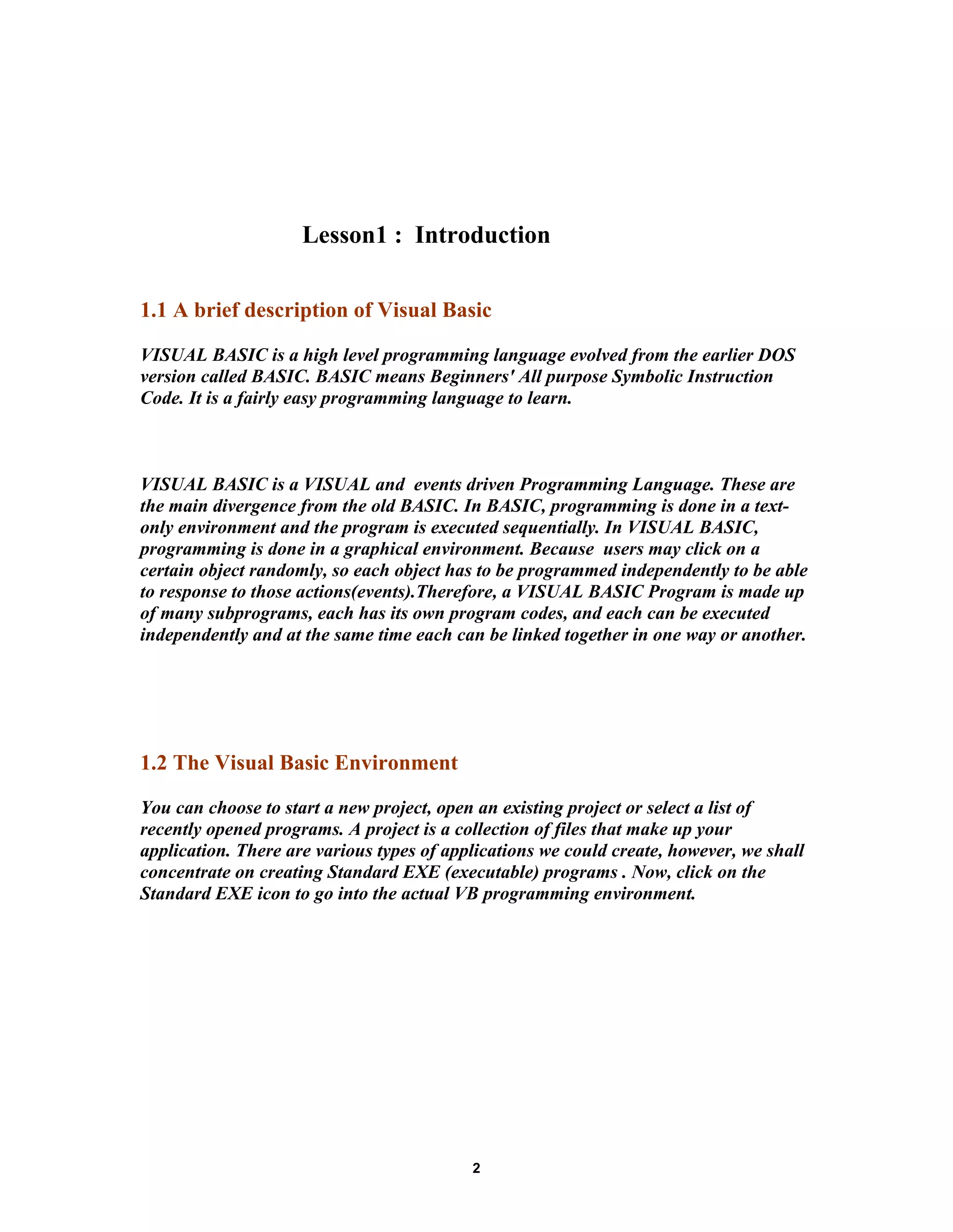 Lesson1 : Introduction
1.1 A brief description of Visual Basic
VISUAL BASIC is a high level programming language evolved from the earlier DOS
version called BASIC. BASIC means Beginners' All purpose Symbolic Instruction
Code. It is a fairly easy programming language to learn.
VISUAL BASIC is a VISUAL and events driven Programming Language. These are
the main divergence from the old BASIC. In BASIC, programming is done in a text-
only environment and the program is executed sequentially. In VISUAL BASIC,
programming is done in a graphical environment. Because users may click on a
certain object randomly, so each object has to be programmed independently to be able
to response to those actions(events).Therefore, a VISUAL BASIC Program is made up
of many subprograms, each has its own program codes, and each can be executed
independently and at the same time each can be linked together in one way or another.
1.2 The Visual Basic Environment
You can choose to start a new project, open an existing project or select a list of
recently opened programs. A project is a collection of files that make up your
application. There are various types of applications we could create, however, we shall
concentrate on creating Standard EXE (executable) programs . Now, click on the
Standard EXE icon to go into the actual VB programming environment.
2
 