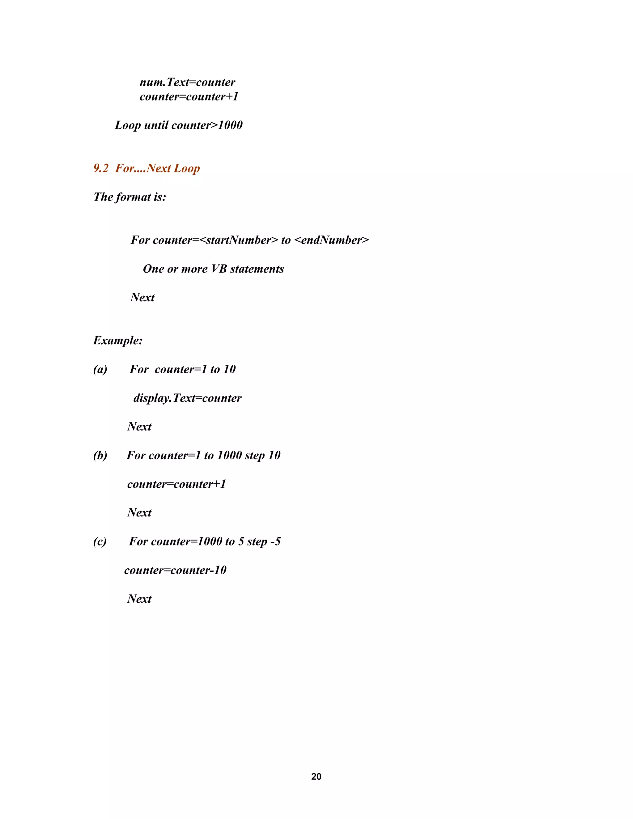 num.Text=counter
counter=counter+1
Loop until counter>1000
9.2 For....Next Loop
The format is:
For counter=<startNumber> to <endNumber>
One or more VB statements
Next
Example:
(a) For counter=1 to 10
display.Text=counter
Next
(b) For counter=1 to 1000 step 10
counter=counter+1
Next
(c) For counter=1000 to 5 step -5
counter=counter-10
Next
20
 