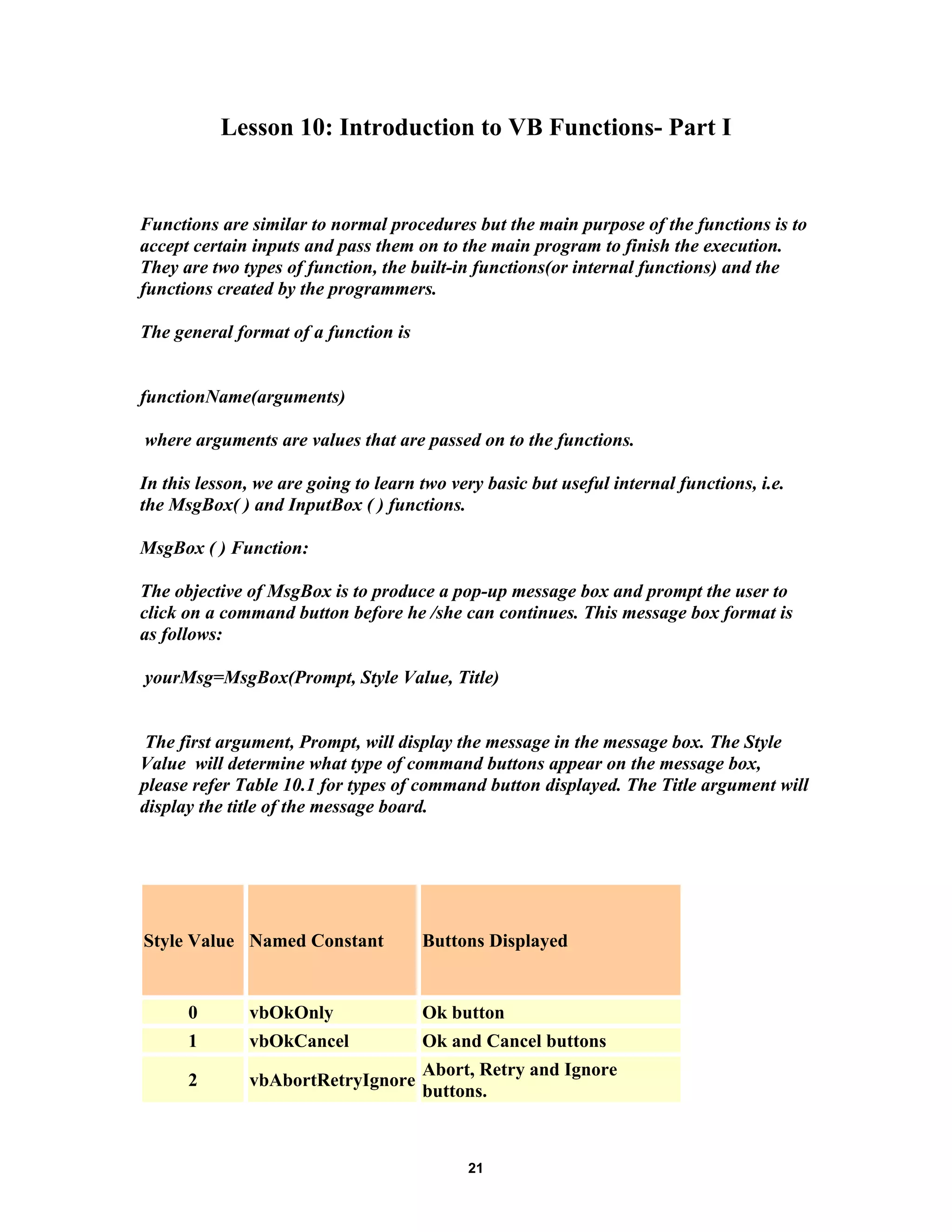 Lesson 10: Introduction to VB Functions- Part I
Functions are similar to normal procedures but the main purpose of the functions is to
accept certain inputs and pass them on to the main program to finish the execution.
They are two types of function, the built-in functions(or internal functions) and the
functions created by the programmers.
The general format of a function is
functionName(arguments)
where arguments are values that are passed on to the functions.
In this lesson, we are going to learn two very basic but useful internal functions, i.e.
the MsgBox( ) and InputBox ( ) functions.
MsgBox ( ) Function:
The objective of MsgBox is to produce a pop-up message box and prompt the user to
click on a command button before he /she can continues. This message box format is
as follows:
yourMsg=MsgBox(Prompt, Style Value, Title)
The first argument, Prompt, will display the message in the message box. The Style
Value will determine what type of command buttons appear on the message box,
please refer Table 10.1 for types of command button displayed. The Title argument will
display the title of the message board.
Style Value Named Constant Buttons Displayed
0 vbOkOnly Ok button
1 vbOkCancel Ok and Cancel buttons
2 vbAbortRetryIgnore
Abort, Retry and Ignore
buttons.
21
 