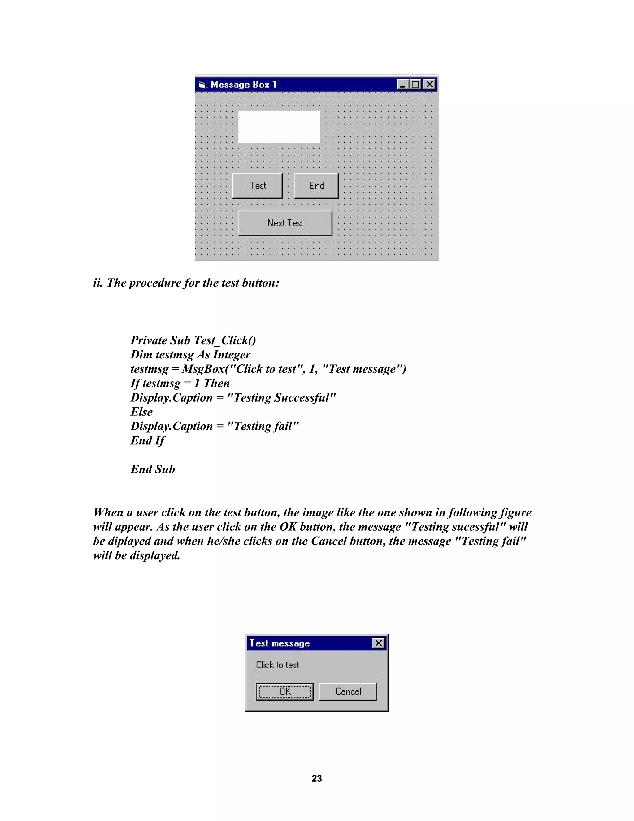 ii. The procedure for the test button:
Private Sub Test_Click()
Dim testmsg As Integer
testmsg = MsgBox("Click to test", 1, "Test message")
If testmsg = 1 Then
Display.Caption = "Testing Successful"
Else
Display.Caption = "Testing fail"
End If
End Sub
When a user click on the test button, the image like the one shown in following figure
will appear. As the user click on the OK button, the message "Testing sucessful" will
be diplayed and when he/she clicks on the Cancel button, the message "Testing fail"
will be displayed.
23
 