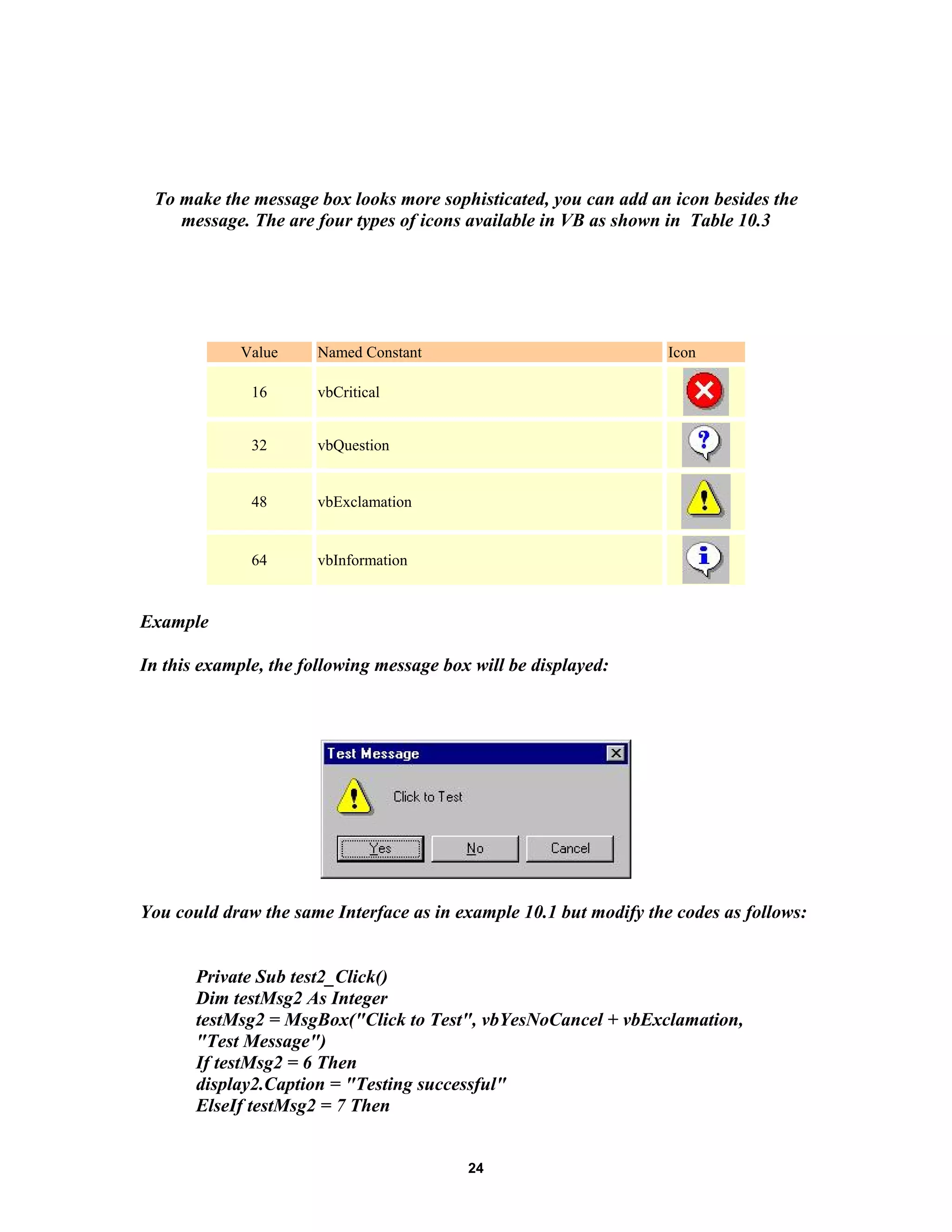 To make the message box looks more sophisticated, you can add an icon besides the
message. The are four types of icons available in VB as shown in Table 10.3
Value Named Constant Icon
16 vbCritical
32 vbQuestion
48 vbExclamation
64 vbInformation
Example
In this example, the following message box will be displayed:
You could draw the same Interface as in example 10.1 but modify the codes as follows:
Private Sub test2_Click()
Dim testMsg2 As Integer
testMsg2 = MsgBox("Click to Test", vbYesNoCancel + vbExclamation,
"Test Message")
If testMsg2 = 6 Then
display2.Caption = "Testing successful"
ElseIf testMsg2 = 7 Then
24
 