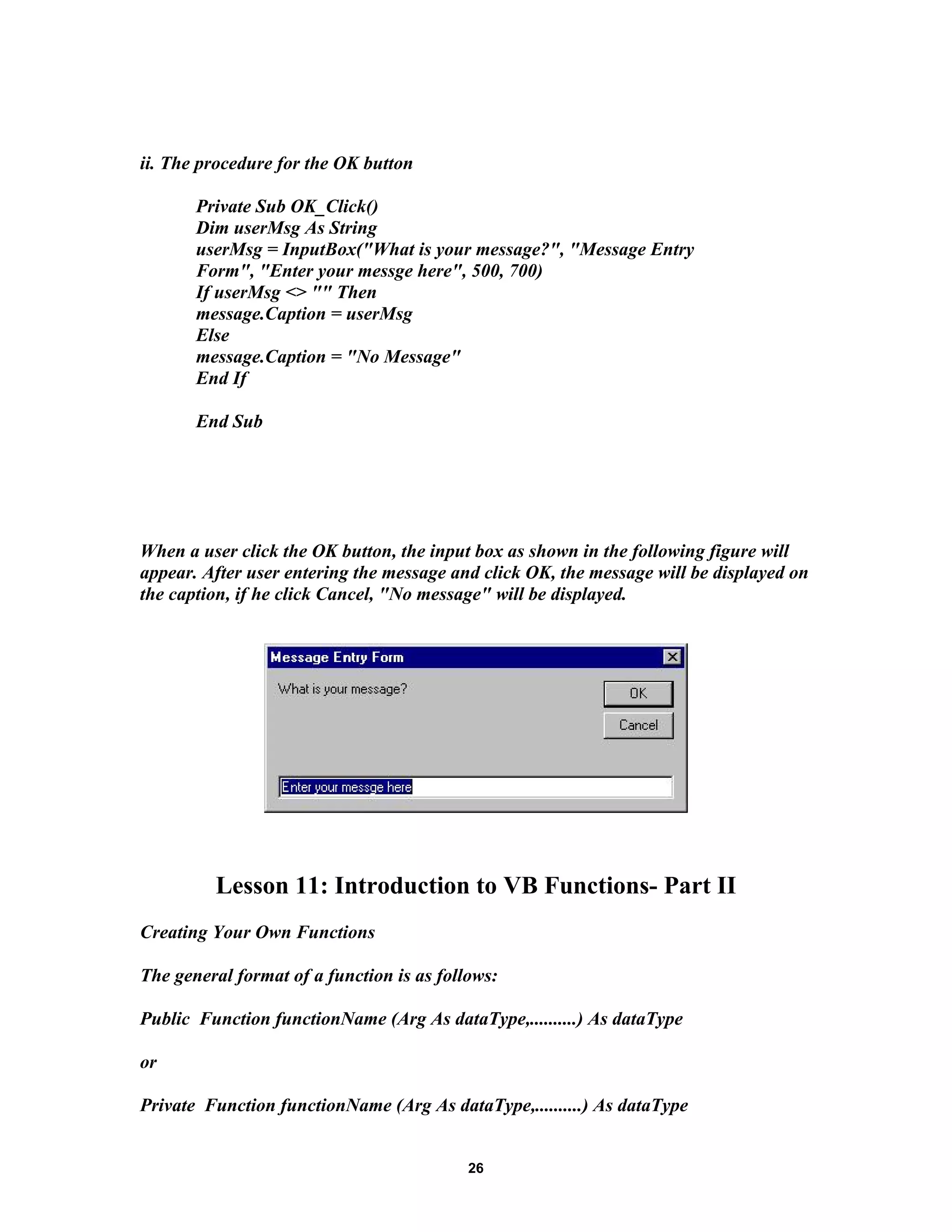 ii. The procedure for the OK button
Private Sub OK_Click()
Dim userMsg As String
userMsg = InputBox("What is your message?", "Message Entry
Form", "Enter your messge here", 500, 700)
If userMsg <> "" Then
message.Caption = userMsg
Else
message.Caption = "No Message"
End If
End Sub
When a user click the OK button, the input box as shown in the following figure will
appear. After user entering the message and click OK, the message will be displayed on
the caption, if he click Cancel, "No message" will be displayed.
Lesson 11: Introduction to VB Functions- Part II
Creating Your Own Functions
The general format of a function is as follows:
Public Function functionName (Arg As dataType,..........) As dataType
or
Private Function functionName (Arg As dataType,..........) As dataType
26
 