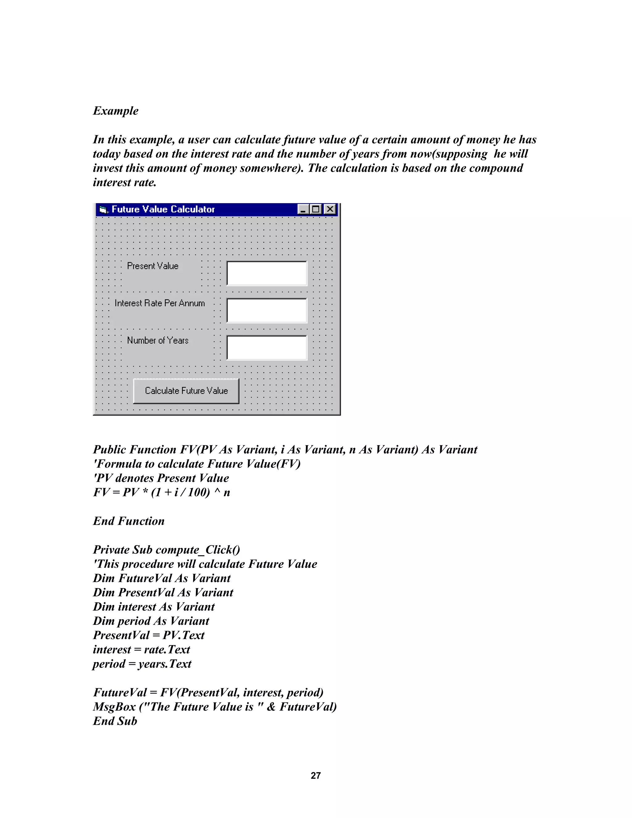 Example
In this example, a user can calculate future value of a certain amount of money he has
today based on the interest rate and the number of years from now(supposing he will
invest this amount of money somewhere). The calculation is based on the compound
interest rate.
Public Function FV(PV As Variant, i As Variant, n As Variant) As Variant
'Formula to calculate Future Value(FV)
'PV denotes Present Value
FV = PV * (1 + i / 100) ^ n
End Function
Private Sub compute_Click()
'This procedure will calculate Future Value
Dim FutureVal As Variant
Dim PresentVal As Variant
Dim interest As Variant
Dim period As Variant
PresentVal = PV.Text
interest = rate.Text
period = years.Text
FutureVal = FV(PresentVal, interest, period)
MsgBox ("The Future Value is " & FutureVal)
End Sub
27
 