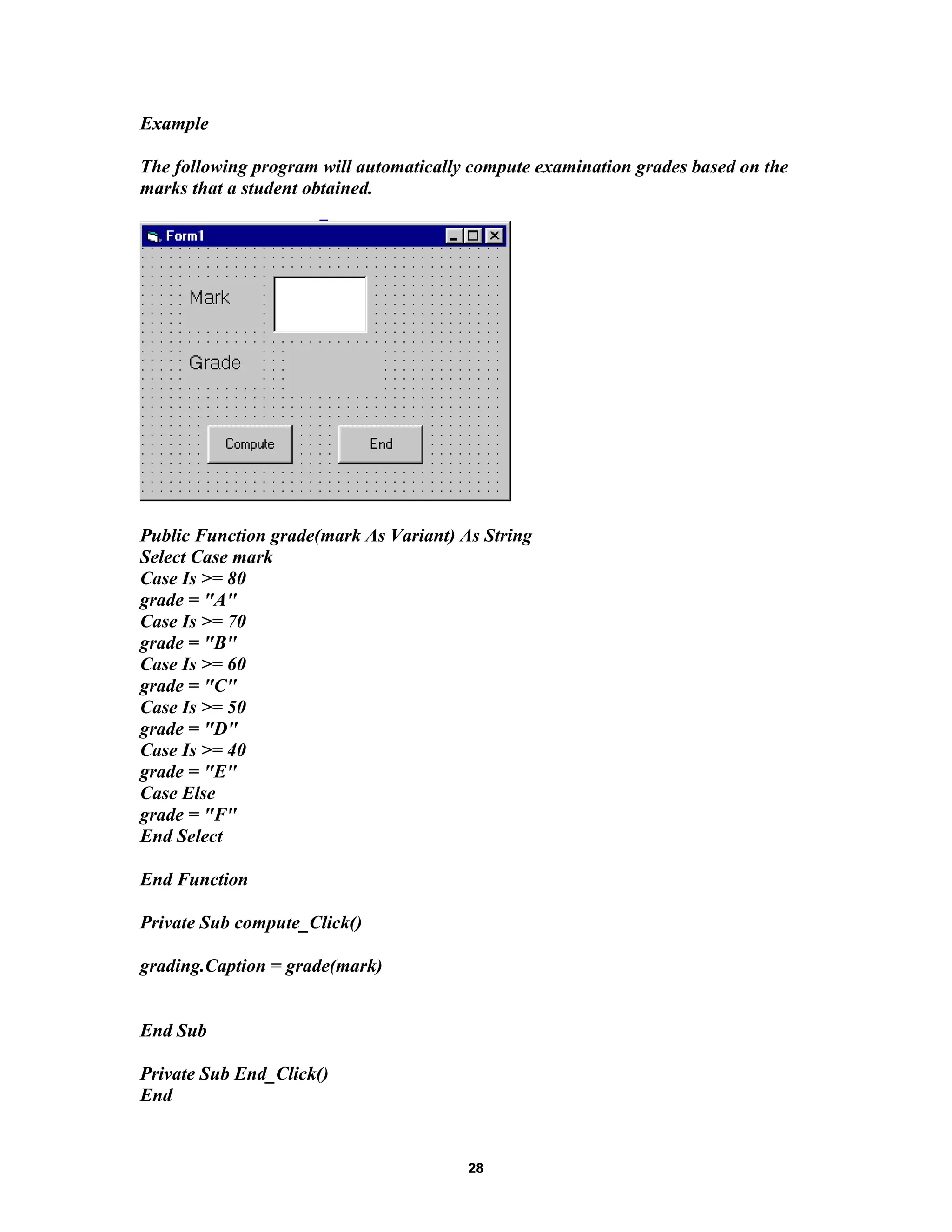 Example
The following program will automatically compute examination grades based on the
marks that a student obtained.
Public Function grade(mark As Variant) As String
Select Case mark
Case Is >= 80
grade = "A"
Case Is >= 70
grade = "B"
Case Is >= 60
grade = "C"
Case Is >= 50
grade = "D"
Case Is >= 40
grade = "E"
Case Else
grade = "F"
End Select
End Function
Private Sub compute_Click()
grading.Caption = grade(mark)
End Sub
Private Sub End_Click()
End
28
 