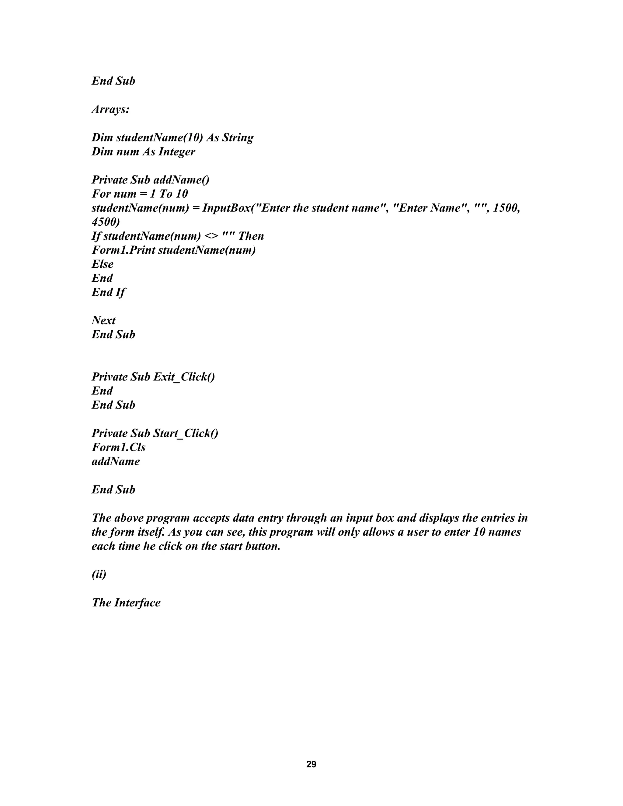 End Sub
Arrays:
Dim studentName(10) As String
Dim num As Integer
Private Sub addName()
For num = 1 To 10
studentName(num) = InputBox("Enter the student name", "Enter Name", "", 1500,
4500)
If studentName(num) <> "" Then
Form1.Print studentName(num)
Else
End
End If
Next
End Sub
Private Sub Exit_Click()
End
End Sub
Private Sub Start_Click()
Form1.Cls
addName
End Sub
The above program accepts data entry through an input box and displays the entries in
the form itself. As you can see, this program will only allows a user to enter 10 names
each time he click on the start button.
(ii)
The Interface
29
 