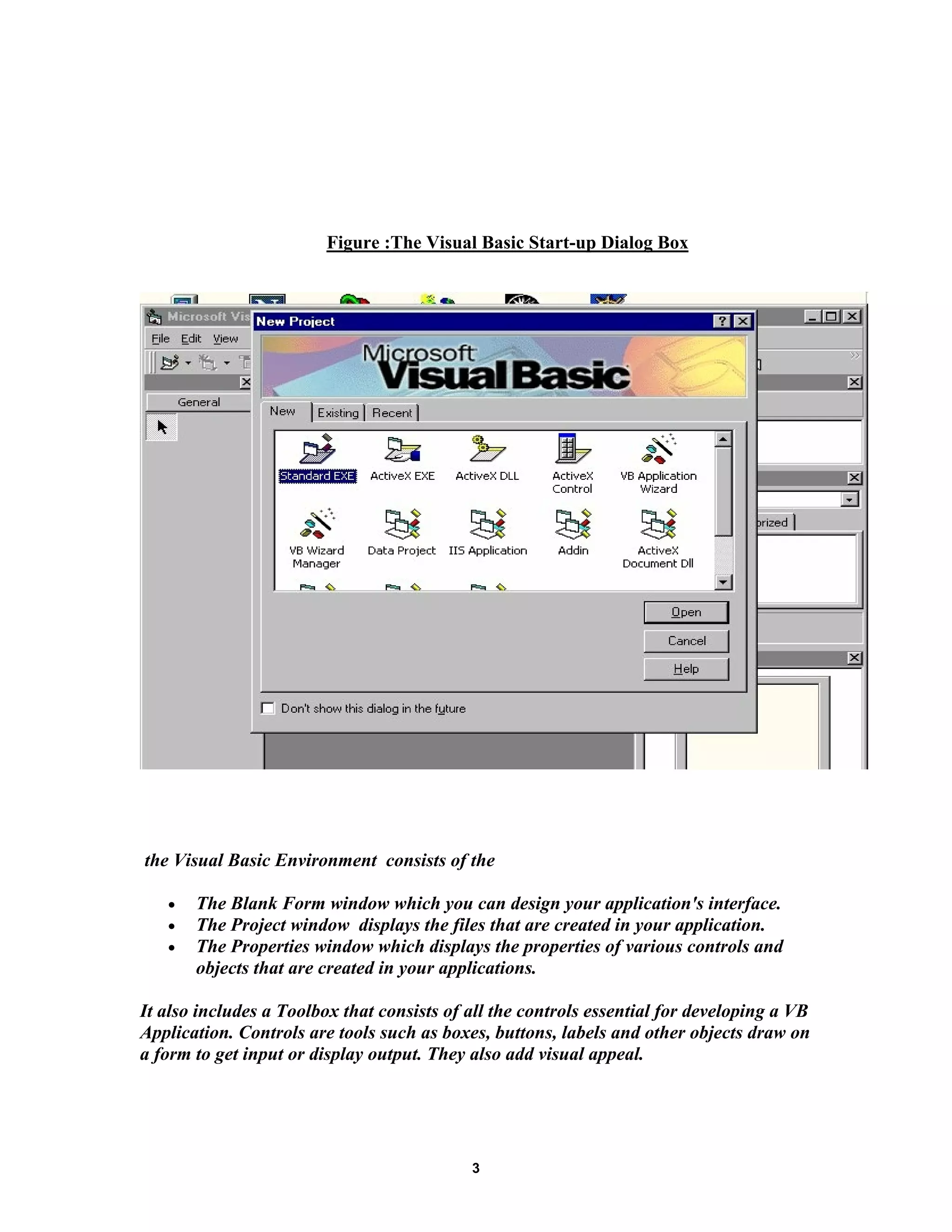 Figure :The Visual Basic Start-up Dialog Box
the Visual Basic Environment consists of the
• The Blank Form window which you can design your application's interface.
• The Project window displays the files that are created in your application.
• The Properties window which displays the properties of various controls and
objects that are created in your applications.
It also includes a Toolbox that consists of all the controls essential for developing a VB
Application. Controls are tools such as boxes, buttons, labels and other objects draw on
a form to get input or display output. They also add visual appeal.
3
 