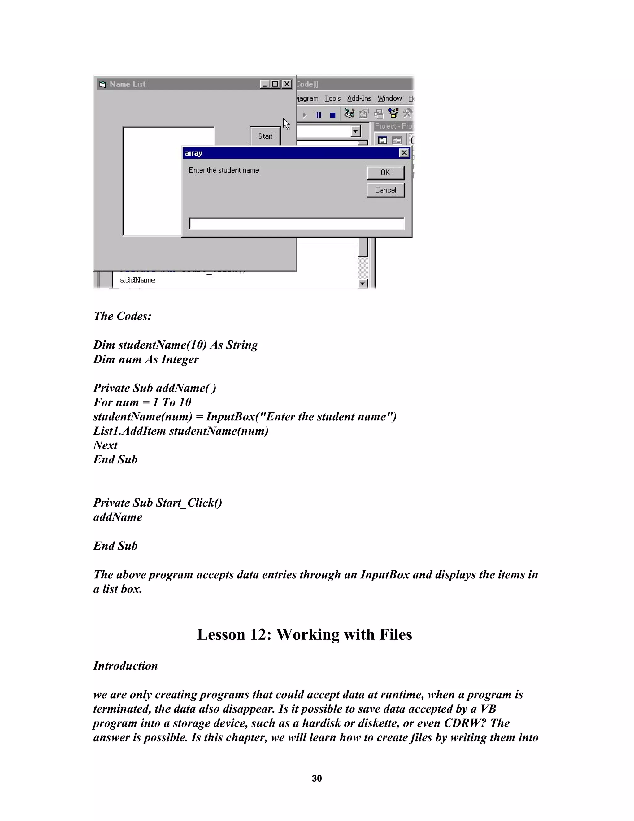 The Codes:
Dim studentName(10) As String
Dim num As Integer
Private Sub addName( )
For num = 1 To 10
studentName(num) = InputBox("Enter the student name")
List1.AddItem studentName(num)
Next
End Sub
Private Sub Start_Click()
addName
End Sub
The above program accepts data entries through an InputBox and displays the items in
a list box.
Lesson 12: Working with Files
Introduction
we are only creating programs that could accept data at runtime, when a program is
terminated, the data also disappear. Is it possible to save data accepted by a VB
program into a storage device, such as a hardisk or diskette, or even CDRW? The
answer is possible. Is this chapter, we will learn how to create files by writing them into
30
 