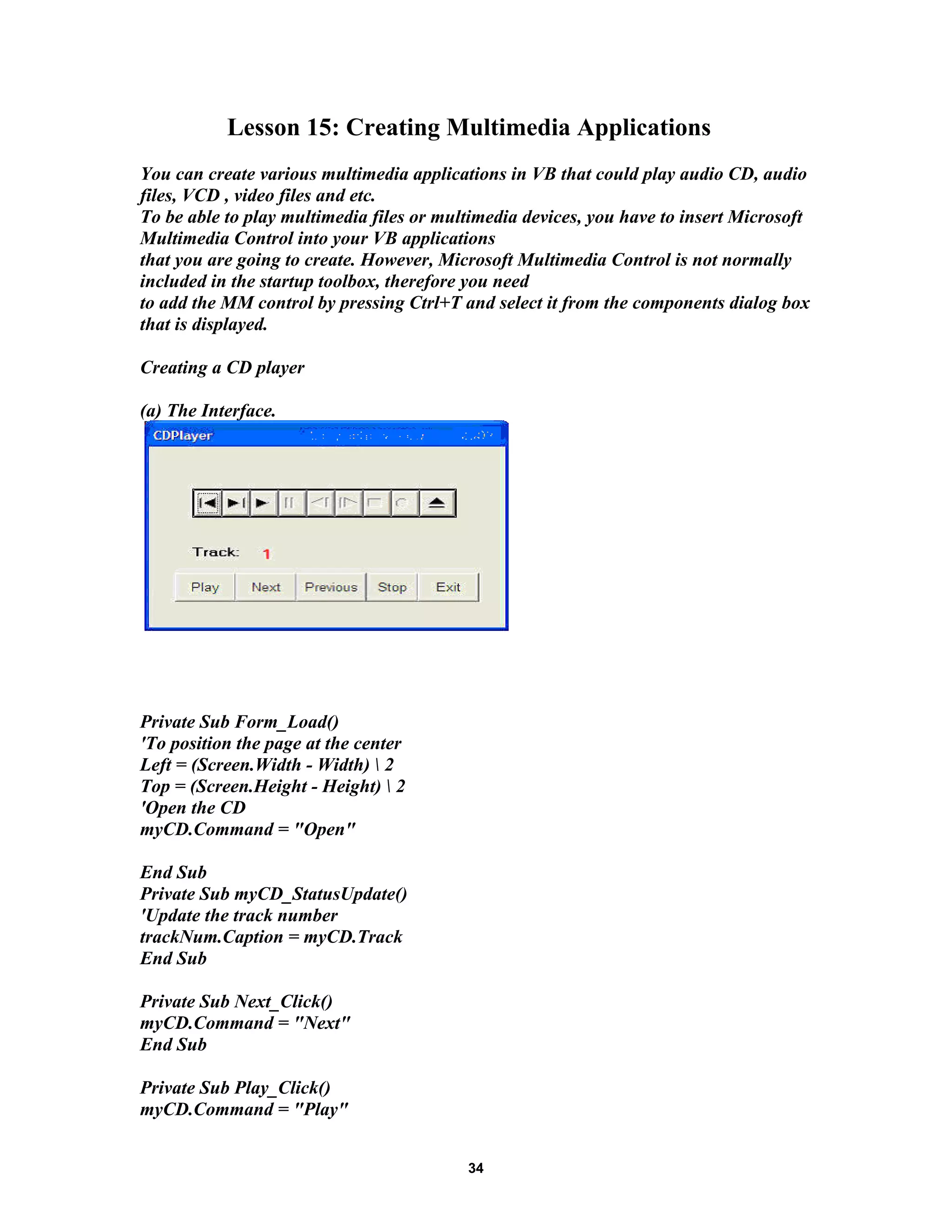 Lesson 15: Creating Multimedia Applications
You can create various multimedia applications in VB that could play audio CD, audio
files, VCD , video files and etc.
To be able to play multimedia files or multimedia devices, you have to insert Microsoft
Multimedia Control into your VB applications
that you are going to create. However, Microsoft Multimedia Control is not normally
included in the startup toolbox, therefore you need
to add the MM control by pressing Ctrl+T and select it from the components dialog box
that is displayed.
Creating a CD player
(a) The Interface.
Private Sub Form_Load()
'To position the page at the center
Left = (Screen.Width - Width)  2
Top = (Screen.Height - Height)  2
'Open the CD
myCD.Command = "Open"
End Sub
Private Sub myCD_StatusUpdate()
'Update the track number
trackNum.Caption = myCD.Track
End Sub
Private Sub Next_Click()
myCD.Command = "Next"
End Sub
Private Sub Play_Click()
myCD.Command = "Play"
34
 