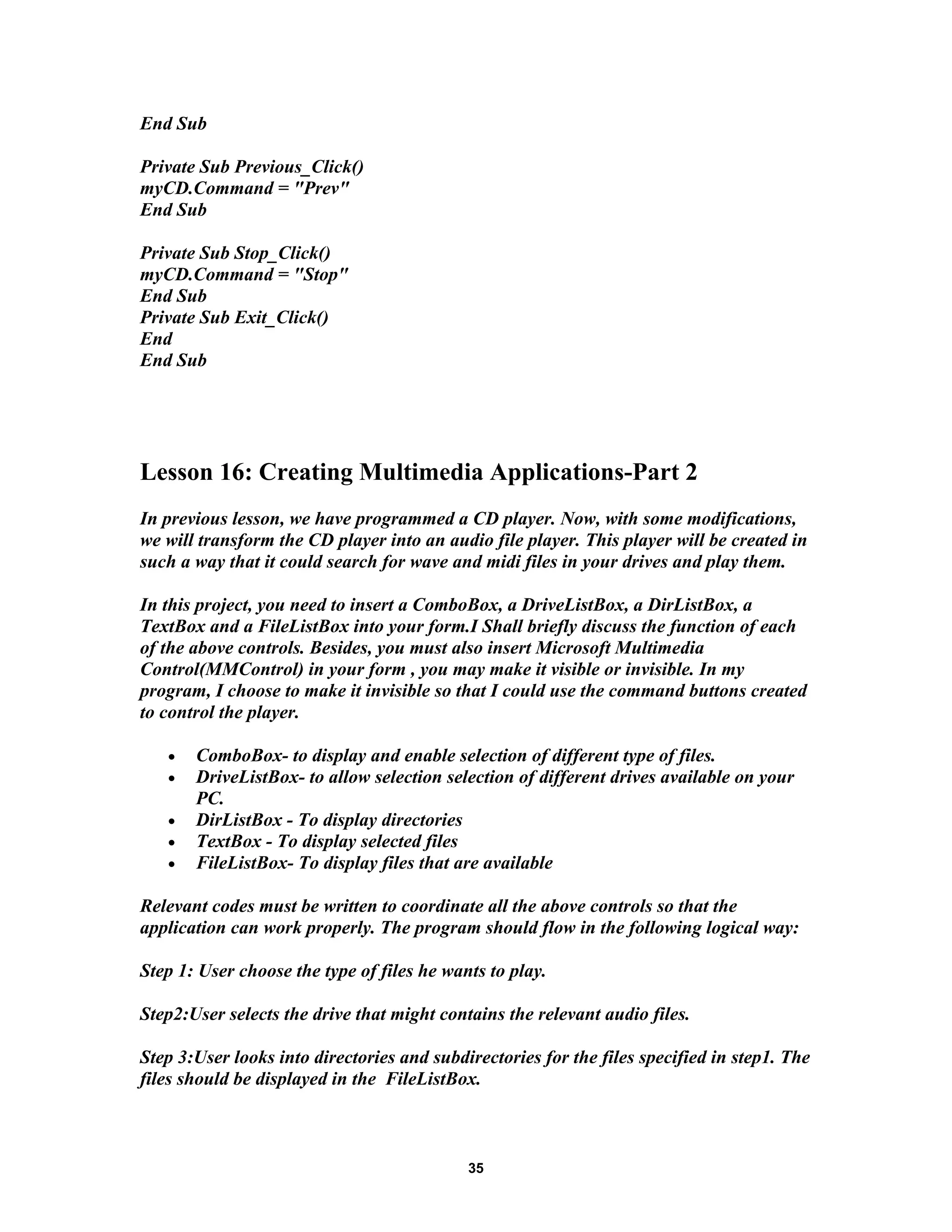 End Sub
Private Sub Previous_Click()
myCD.Command = "Prev"
End Sub
Private Sub Stop_Click()
myCD.Command = "Stop"
End Sub
Private Sub Exit_Click()
End
End Sub
Lesson 16: Creating Multimedia Applications-Part 2
In previous lesson, we have programmed a CD player. Now, with some modifications,
we will transform the CD player into an audio file player. This player will be created in
such a way that it could search for wave and midi files in your drives and play them.
In this project, you need to insert a ComboBox, a DriveListBox, a DirListBox, a
TextBox and a FileListBox into your form.I Shall briefly discuss the function of each
of the above controls. Besides, you must also insert Microsoft Multimedia
Control(MMControl) in your form , you may make it visible or invisible. In my
program, I choose to make it invisible so that I could use the command buttons created
to control the player.
• ComboBox- to display and enable selection of different type of files.
• DriveListBox- to allow selection selection of different drives available on your
PC.
• DirListBox - To display directories
• TextBox - To display selected files
• FileListBox- To display files that are available
Relevant codes must be written to coordinate all the above controls so that the
application can work properly. The program should flow in the following logical way:
Step 1: User choose the type of files he wants to play.
Step2:User selects the drive that might contains the relevant audio files.
Step 3:User looks into directories and subdirectories for the files specified in step1. The
files should be displayed in the FileListBox.
35
 