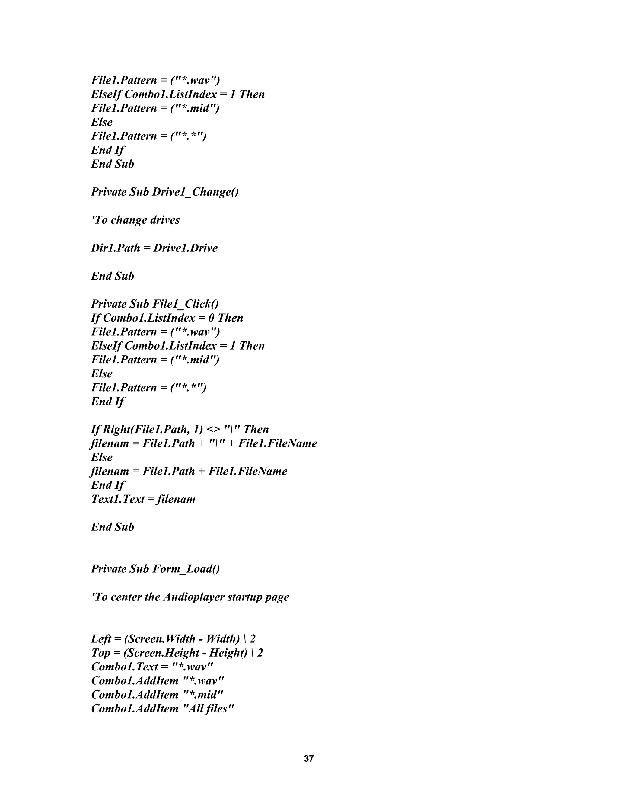 File1.Pattern = ("*.wav")
ElseIf Combo1.ListIndex = 1 Then
File1.Pattern = ("*.mid")
Else
File1.Pattern = ("*.*")
End If
End Sub
Private Sub Drive1_Change()
'To change drives
Dir1.Path = Drive1.Drive
End Sub
Private Sub File1_Click()
If Combo1.ListIndex = 0 Then
File1.Pattern = ("*.wav")
ElseIf Combo1.ListIndex = 1 Then
File1.Pattern = ("*.mid")
Else
File1.Pattern = ("*.*")
End If
If Right(File1.Path, 1) <> "" Then
filenam = File1.Path + "" + File1.FileName
Else
filenam = File1.Path + File1.FileName
End If
Text1.Text = filenam
End Sub
Private Sub Form_Load()
'To center the Audioplayer startup page
Left = (Screen.Width - Width)  2
Top = (Screen.Height - Height)  2
Combo1.Text = "*.wav"
Combo1.AddItem "*.wav"
Combo1.AddItem "*.mid"
Combo1.AddItem "All files"
37
 
