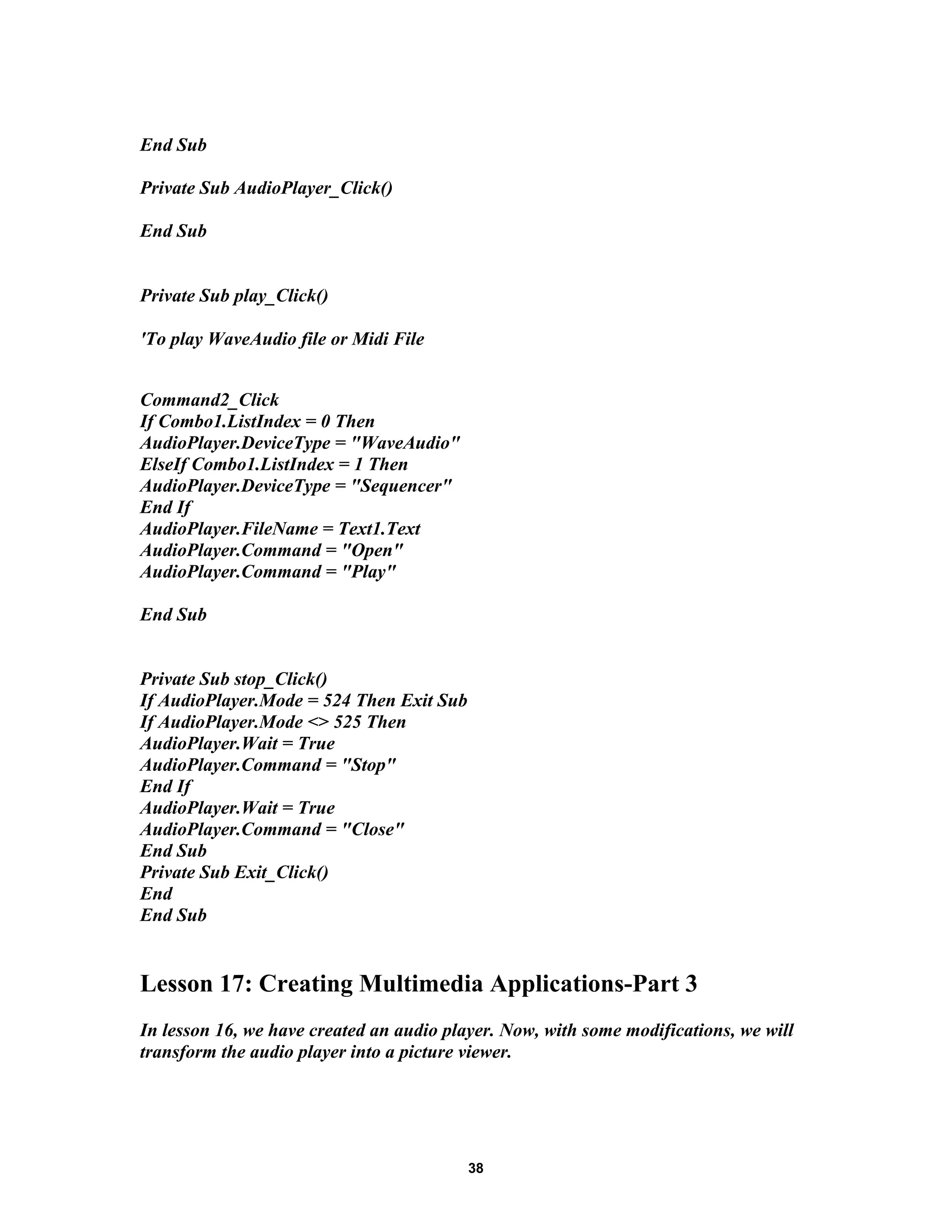 End Sub
Private Sub AudioPlayer_Click()
End Sub
Private Sub play_Click()
'To play WaveAudio file or Midi File
Command2_Click
If Combo1.ListIndex = 0 Then
AudioPlayer.DeviceType = "WaveAudio"
ElseIf Combo1.ListIndex = 1 Then
AudioPlayer.DeviceType = "Sequencer"
End If
AudioPlayer.FileName = Text1.Text
AudioPlayer.Command = "Open"
AudioPlayer.Command = "Play"
End Sub
Private Sub stop_Click()
If AudioPlayer.Mode = 524 Then Exit Sub
If AudioPlayer.Mode <> 525 Then
AudioPlayer.Wait = True
AudioPlayer.Command = "Stop"
End If
AudioPlayer.Wait = True
AudioPlayer.Command = "Close"
End Sub
Private Sub Exit_Click()
End
End Sub
Lesson 17: Creating Multimedia Applications-Part 3
In lesson 16, we have created an audio player. Now, with some modifications, we will
transform the audio player into a picture viewer.
38
 