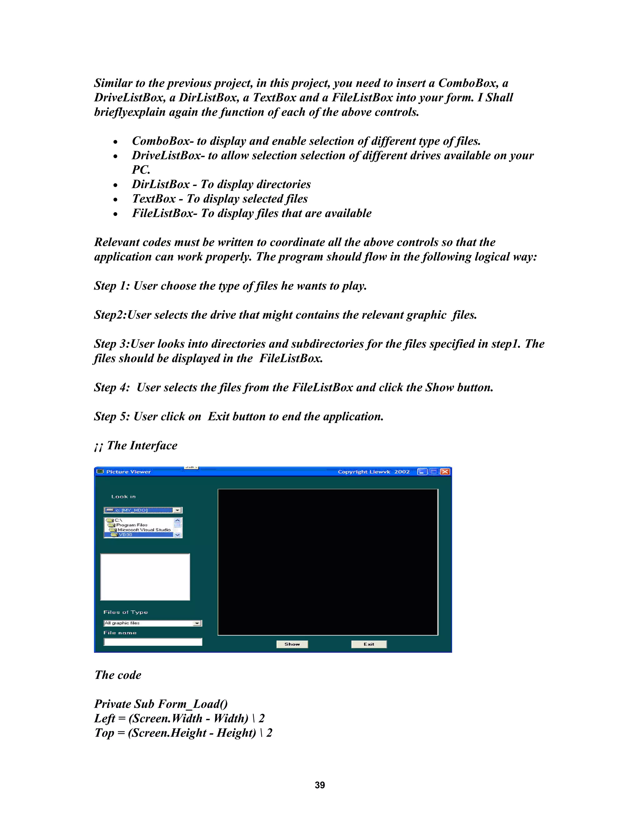 Similar to the previous project, in this project, you need to insert a ComboBox, a
DriveListBox, a DirListBox, a TextBox and a FileListBox into your form. I Shall
brieflyexplain again the function of each of the above controls.
• ComboBox- to display and enable selection of different type of files.
• DriveListBox- to allow selection selection of different drives available on your
PC.
• DirListBox - To display directories
• TextBox - To display selected files
• FileListBox- To display files that are available
Relevant codes must be written to coordinate all the above controls so that the
application can work properly. The program should flow in the following logical way:
Step 1: User choose the type of files he wants to play.
Step2:User selects the drive that might contains the relevant graphic files.
Step 3:User looks into directories and subdirectories for the files specified in step1. The
files should be displayed in the FileListBox.
Step 4: User selects the files from the FileListBox and click the Show button.
Step 5: User click on Exit button to end the application.
¡¡ The Interface
The code
Private Sub Form_Load()
Left = (Screen.Width - Width)  2
Top = (Screen.Height - Height)  2
39
 