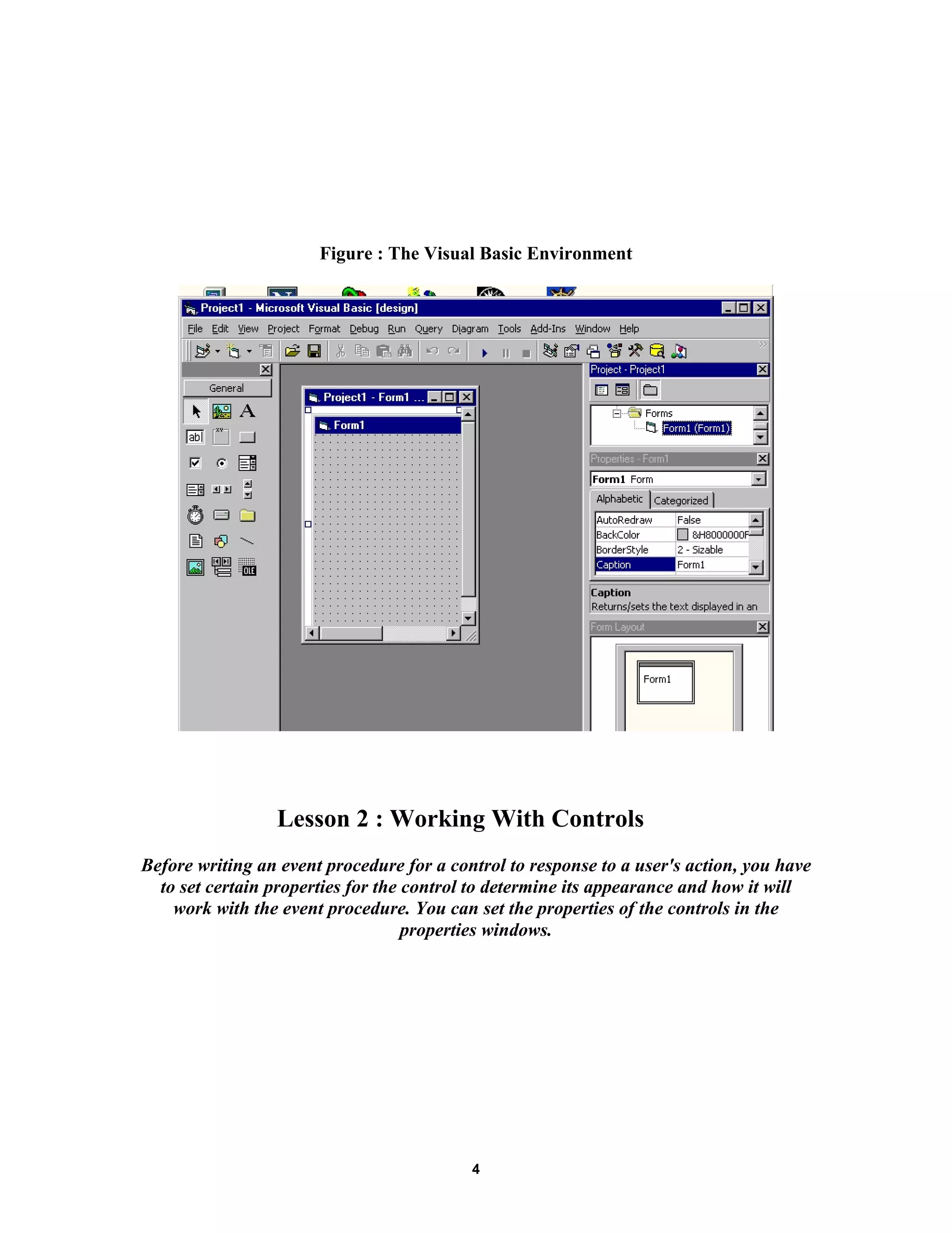 Figure : The Visual Basic Environment
Lesson 2 : Working With Controls
Before writing an event procedure for a control to response to a user's action, you have
to set certain properties for the control to determine its appearance and how it will
work with the event procedure. You can set the properties of the controls in the
properties windows.
4
 