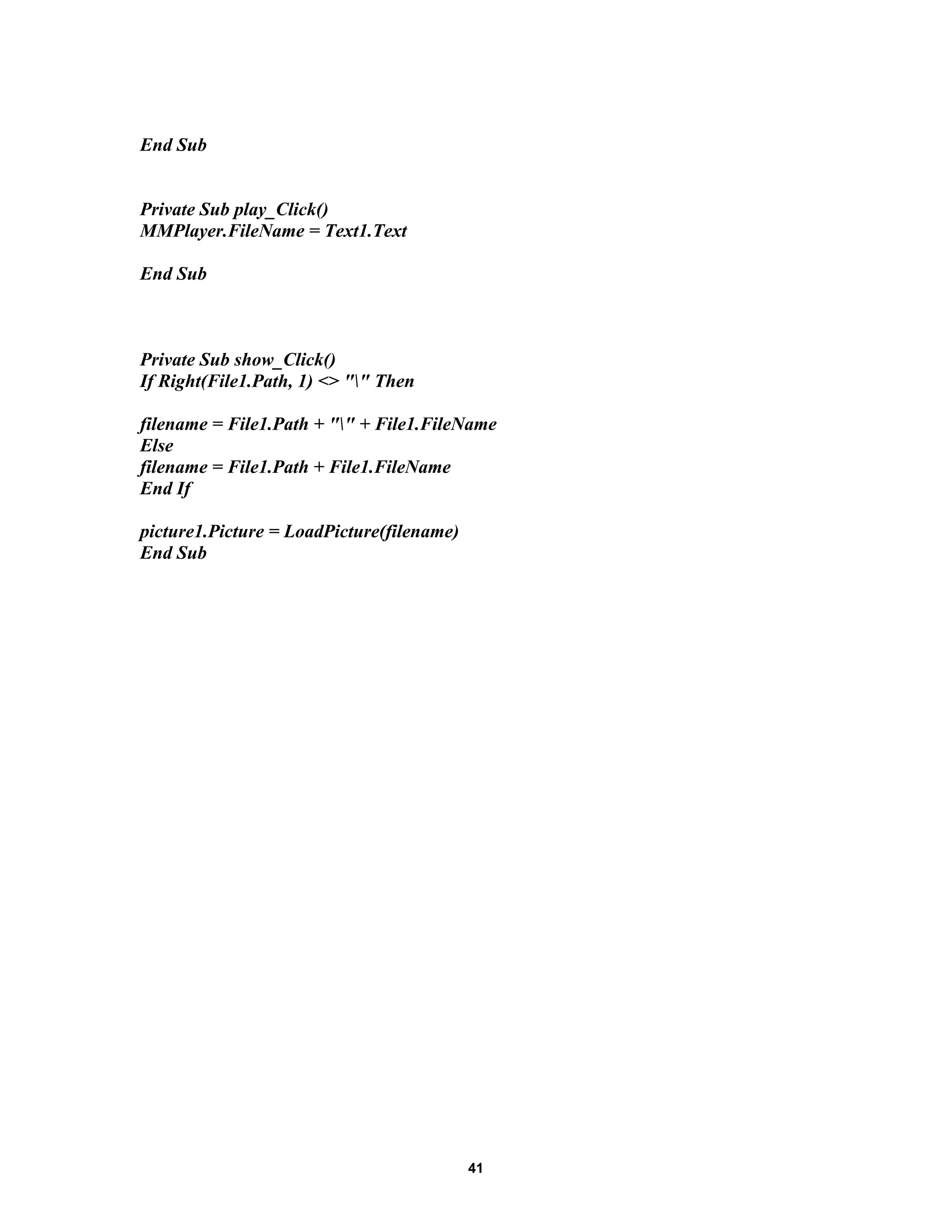 End Sub
Private Sub play_Click()
MMPlayer.FileName = Text1.Text
End Sub
Private Sub show_Click()
If Right(File1.Path, 1) <> "" Then
filename = File1.Path + "" + File1.FileName
Else
filename = File1.Path + File1.FileName
End If
picture1.Picture = LoadPicture(filename)
End Sub
41
 