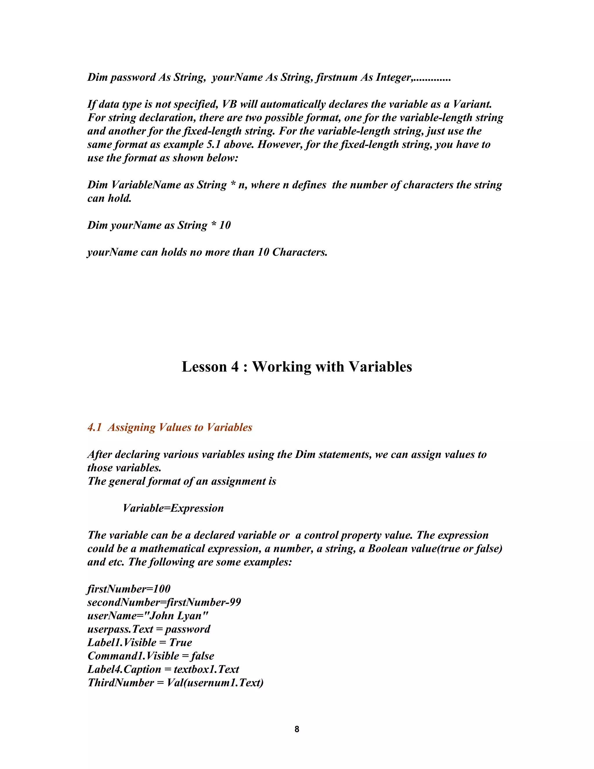 Dim password As String, yourName As String, firstnum As Integer,.............
If data type is not specified, VB will automatically declares the variable as a Variant.
For string declaration, there are two possible format, one for the variable-length string
and another for the fixed-length string. For the variable-length string, just use the
same format as example 5.1 above. However, for the fixed-length string, you have to
use the format as shown below:
Dim VariableName as String * n, where n defines the number of characters the string
can hold.
Dim yourName as String * 10
yourName can holds no more than 10 Characters.
Lesson 4 : Working with Variables
4.1 Assigning Values to Variables
After declaring various variables using the Dim statements, we can assign values to
those variables.
The general format of an assignment is
Variable=Expression
The variable can be a declared variable or a control property value. The expression
could be a mathematical expression, a number, a string, a Boolean value(true or false)
and etc. The following are some examples:
firstNumber=100
secondNumber=firstNumber-99
userName="John Lyan"
userpass.Text = password
Label1.Visible = True
Command1.Visible = false
Label4.Caption = textbox1.Text
ThirdNumber = Val(usernum1.Text)
8
 