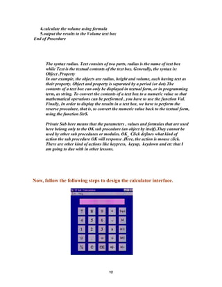 4.calculate the volume using formula
5.output the results to the Volume text box
End of Procedure
The syntax radius. Text consists of two parts, radius is the name of text box
while Text is the textual contents of the text box. Generally, the syntax is:
Object .Property
In our example, the objects are radius, height and volume, each having text as
their property. Object and property is separated by a period (or dot).The
contents of a text box can only be displayed in textual form, or in programming
term, as string. To convert the contents of a text box to a numeric value so that
mathematical operations can be performed , you have to use the function Val.
Finally, In order to display the results in a text box, we have to perform the
reverse procedure, that is, to convert the numeric value back to the textual form,
using the function Str$.
Private Sub here means that the parameters , values and formulas that are used
here belong only to the OK sub procedure (an object by itself).They cannot be
used by other sub procedures or modules. OK_ Click defines what kind of
action the sub procedure OK will response .Here, the action is mouse click.
There are other kind of actions like keypress, keyup, keydown and etc that I
am going to due with in other lessons.
Now, follow the following steps to design the calculator interface.
12
 