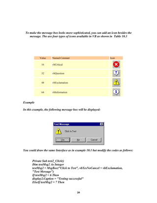 To make the message box looks more sophisticated, you can add an icon besides the
message. The are four types of icons available in VB as shown in Table 10.3
Value Named Constant Icon
16 vbCritical
32 vbQuestion
48 vbExclamation
64 vbInformation
Example
In this example, the following message box will be displayed:
You could draw the same Interface as in example 10.1 but modify the codes as follows:
Private Sub test2_Click()
Dim testMsg2 As Integer
testMsg2 = MsgBox("Click to Test", vbYesNoCancel + vbExclamation,
"Test Message")
If testMsg2 = 6 Then
display2.Caption = "Testing successful"
ElseIf testMsg2 = 7 Then
24
 
