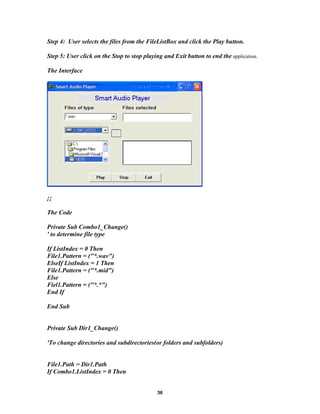 Step 4: User selects the files from the FileListBox and click the Play button.
Step 5: User click on the Stop to stop playing and Exit button to end the application.
The Interface
¡¡
The Code
Private Sub Combo1_Change()
' to determine file type
If ListIndex = 0 Then
File1.Pattern = ("*.wav")
ElseIf ListIndex = 1 Then
File1.Pattern = ("*.mid")
Else
Fiel1.Pattern = ("*.*")
End If
End Sub
Private Sub Dir1_Change()
'To change directories and subdirectories(or folders and subfolders)
File1.Path = Dir1.Path
If Combo1.ListIndex = 0 Then
36
 