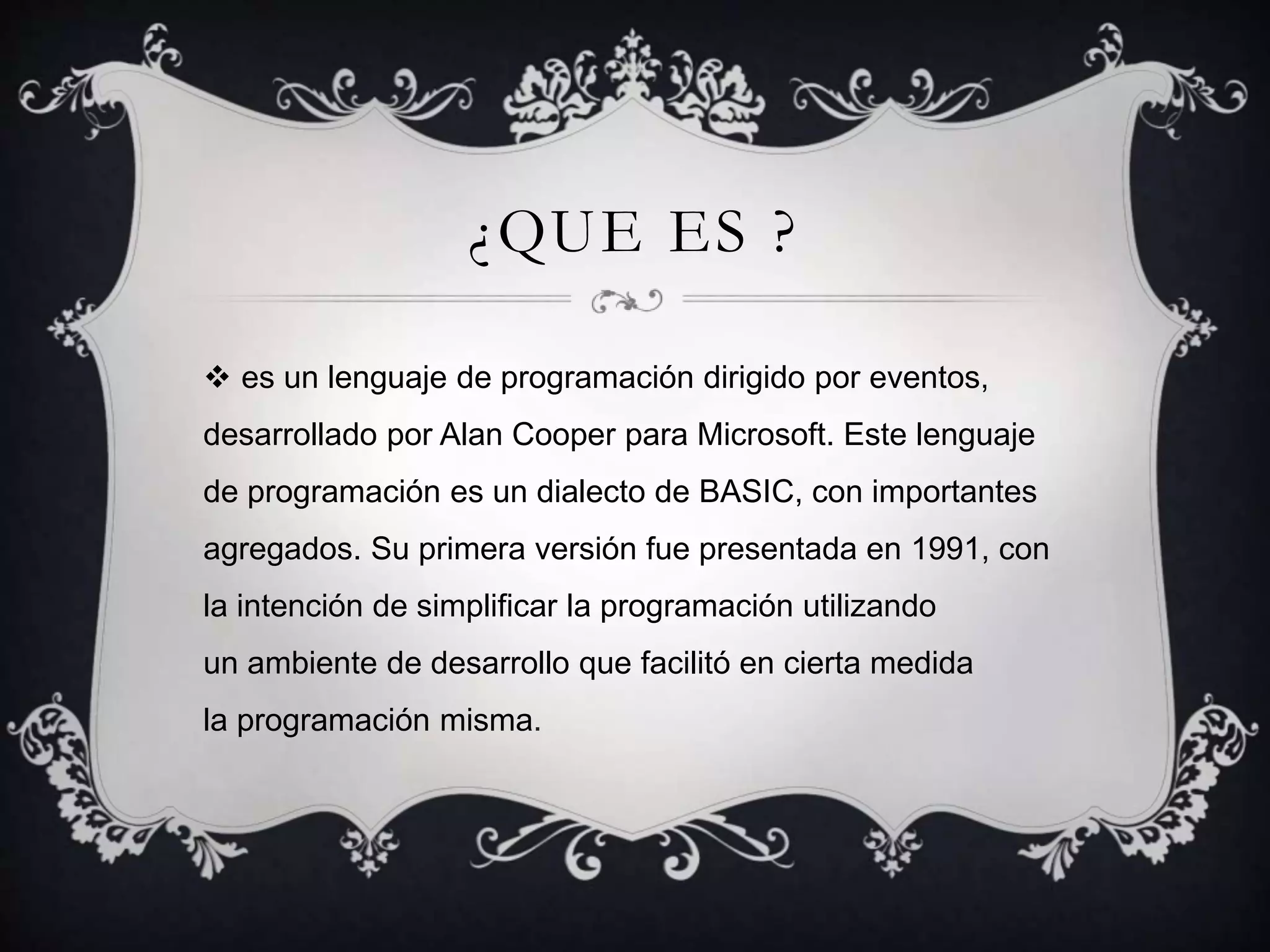 ¿QUE ES ?
 es un lenguaje de programación dirigido por eventos,
desarrollado por Alan Cooper para Microsoft. Este lenguaje
de programación es un dialecto de BASIC, con importantes
agregados. Su primera versión fue presentada en 1991, con
la intención de simplificar la programación utilizando
un ambiente de desarrollo que facilitó en cierta medida
la programación misma.
 