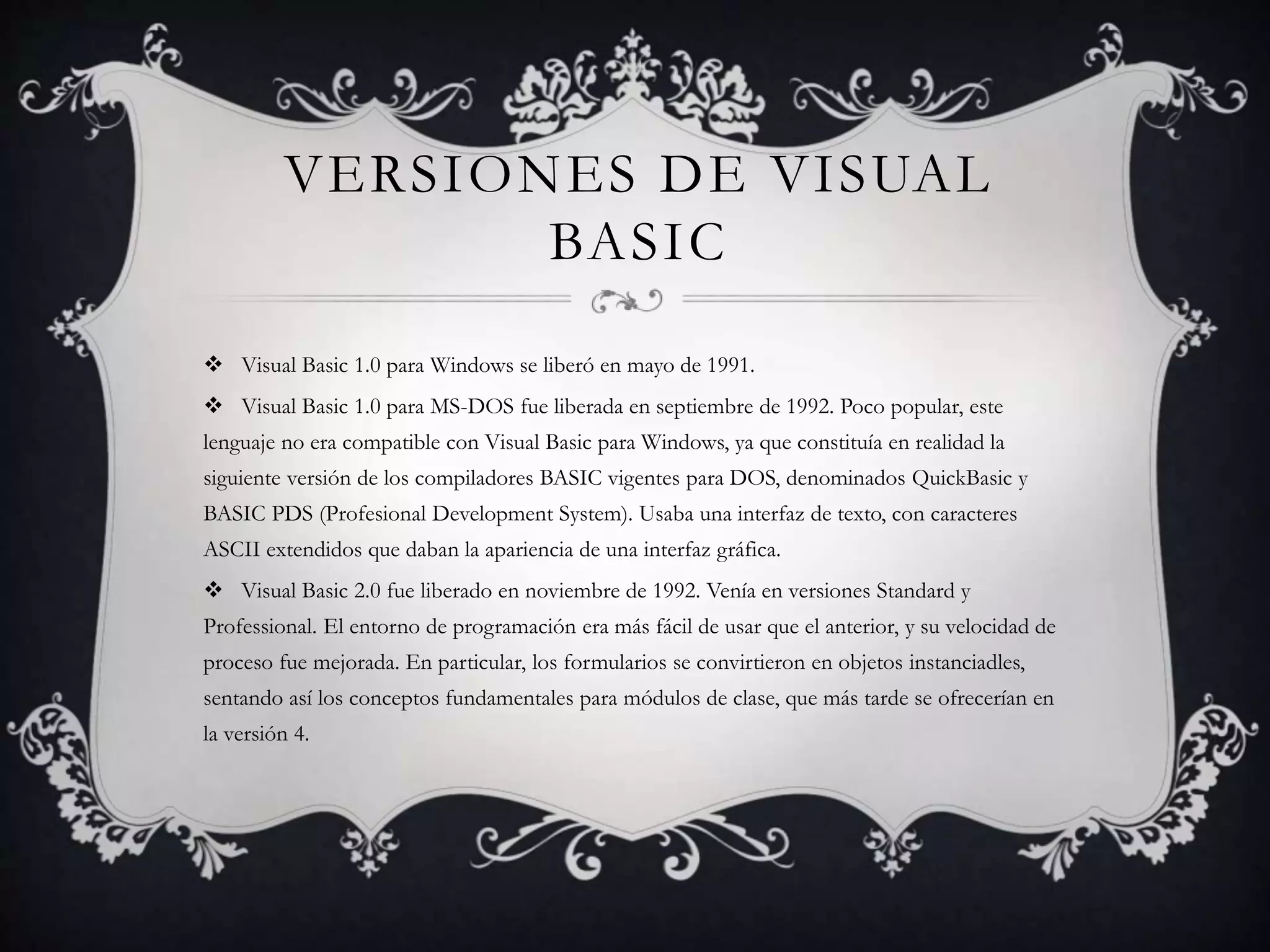 VERSIONES DE VISUAL
BASIC
 Visual Basic 1.0 para Windows se liberó en mayo de 1991.
 Visual Basic 1.0 para MS-DOS fue liberada en septiembre de 1992. Poco popular, este
lenguaje no era compatible con Visual Basic para Windows, ya que constituía en realidad la
siguiente versión de los compiladores BASIC vigentes para DOS, denominados QuickBasic y
BASIC PDS (Profesional Development System). Usaba una interfaz de texto, con caracteres
ASCII extendidos que daban la apariencia de una interfaz gráfica.
 Visual Basic 2.0 fue liberado en noviembre de 1992. Venía en versiones Standard y
Professional. El entorno de programación era más fácil de usar que el anterior, y su velocidad de
proceso fue mejorada. En particular, los formularios se convirtieron en objetos instanciadles,
sentando así los conceptos fundamentales para módulos de clase, que más tarde se ofrecerían en
la versión 4.
 