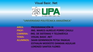 Visual Basic .Net
"UNIVERSIDAD POLITÉCNICA AMAZÓNICA"
AREA: PROGRAMACIÓN III
PROF: ING. MARCO AURELIO PORRO CHULLI
CARRERA: ING. DE SISTEMAS Y TELEMÁTICA
TEMA: VISUAL BASIC .NET
ALUMNOS: SAAN GENNINSON PETSA YAGKUG
ESTHALIN MODESTO DAMIAN AGUILAR
LORENZO SANTOS FLORES
 