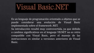 Visual Basic.NET
Es un lenguaje de programación orientado a objetos que se
puede considerar una evolución de Visual Basic
implementada sobre el framework .NET.
Su introducción resultó muy controvertida, ya que debido
a cambios significativos en el lenguaje VB.NET no es retro
compatible con Visual Basic, pero el manejo de las
instrucciones es similar a versiones anteriores de Visual
Basic.
 
