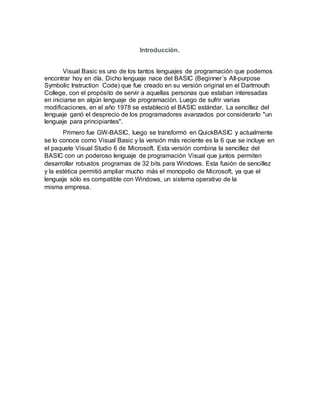 Introducción.
Visual Basic es uno de los tantos lenguajes de programación que podemos
encontrar hoy en día. Dicho lenguaje nace del BASIC (Beginner´s All-purpose
Symbolic Instruction Code) que fue creado en su versión original en el Dartmouth
College, con el propósito de servir a aquellas personas que estaban interesadas
en iniciarse en algún lenguaje de programación. Luego de sufrir varias
modificaciones, en el año 1978 se estableció el BASIC estándar. La sencillez del
lenguaje ganó el desprecio de los programadores avanzados por considerarlo "un
lenguaje para principiantes".
Primero fue GW-BASIC, luego se transformó en QuickBASIC y actualmente
se lo conoce como Visual Basic y la versión más reciente es la 6 que se incluye en
el paquete Visual Studio 6 de Microsoft. Esta versión combina la sencillez del
BASIC con un poderoso lenguaje de programación Visual que juntos permiten
desarrollar robustos programas de 32 bits para Windows. Esta fusión de sencillez
y la estética permitió ampliar mucho más el monopolio de Microsoft, ya que el
lenguaje sólo es compatible con Windows, un sistema operativo de la
misma empresa.
 