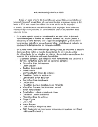 Entorno de trabajo de Visual Basic
Existe un único entorno de desarrollo para Visual Basic, desarrollado por
Microsoft: Microsoft Visual Basic x.0, correspondientes a versiones desde la 2.0
hasta la 20.0, (con respectivas diferencias entre versiones del lenguaje).
El entorno de desarrollo es muy similar al de otros lenguajes. Realizando una
instalación típica del producto, las características básicas se presentan de la
siguiente forma:
 En la parte superior aparecen tres elementos, en este orden: la barra de
título donde figura el nombre del proyecto en curso y su estado (diseño o
ejecución); la barra de menú con 13 opciones desplegables y una barra de
herramientas; esta última se puede personalizar, posibilitando la inclusión de
prácticamente la totalidad de los comandos del IDE.
 En la parte central, cubriendo la franja de mayor área, se encuentra el espacio
de trabajo. Este incluye y muestra las ventanas del proyecto, las vistas
del código fuente de los módulos, los objetos y los controles que contienen las
ventanas de la aplicación y el panel de controles.
 El panel de controles, que aunque es móvil normalmente está ubicado a la
derecha, por defecto cuenta con los siguientes controles:
 PictureBox: Caja de imágenes
 Label: Etiqueta
 TextBox: Caja de texto
 Frame: Marco
 CommandButton: Botón de comando
 CheckBox: Casilla de verificación
 OptionButton: Botón de opción
 ComboBox: Lista desplegable
 ListBox: Lista
 HScrollBar: Barra de desplazamiento horizontal
 VScrollBar: Barra de desplazamiento vertical
 Timer: Temporizador
 DriveListBox: Lista de unidades de disco
 DirListBox: Lista de directorios
 FileListBox: Lista de archivos
 Shape: Figura
 Line: Línea
 Image: Imagen
 Data: Conexión a origen de datos
 OLE: Contenedor de documentos embebidos compatibles con Object
Linking and Embedding
 