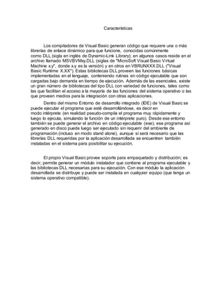 Características
Los compiladores de Visual Basic generan código que requiere una o más
librerías de enlace dinámico para que funcione, conocidas comúnmente
como DLL (sigla en inglés de Dynamic-Link Library); en algunos casos reside en el
archivo llamado MSVBVMxy.DLL (siglas de "MicroSoft Visual Basic Virtual
Machine x.y", donde x.y es la versión) y en otros en VBRUNXXX.DLL ("Visual
Basic Runtime X.XX"). Estas bibliotecas DLL proveen las funciones básicas
implementadas en el lenguaje, conteniendo rutinas en código ejecutable que son
cargadas bajo demanda en tiempo de ejecución. Además de las esenciales, existe
un gran número de bibliotecas del tipo DLL con variedad de funciones, tales como
las que facilitan el acceso a la mayoría de las funciones del sistema operativo o las
que proveen medios para la integración con otras aplicaciones.
Dentro del mismo Entorno de desarrollo integrado (IDE) de Visual Basic se
puede ejecutar el programa que esté desarrollándose, es decir en
modo intérprete (en realidad pseudo-compila el programa muy rápidamente y
luego lo ejecuta, simulando la función de un intérprete puro). Desde ese entorno
también se puede generar el archivo en código ejecutable (exe); ese programa así
generado en disco puede luego ser ejecutado sin requerir del ambiente de
programación (incluso en modo stand alone), aunque sí será necesario que las
librerías DLL requeridas por la aplicación desarrollada se encuentren también
instaladas en el sistema para posibilitar su ejecución.
El propio Visual Basic provee soporte para empaquetado y distribución; es
decir, permite generar un módulo instalador que contiene al programa ejecutable y
las bibliotecas DLL necesarias para su ejecución. Con ese módulo la aplicación
desarrollada se distribuye y puede ser instalada en cualquier equipo (que tenga un
sistema operativo compatible).
 