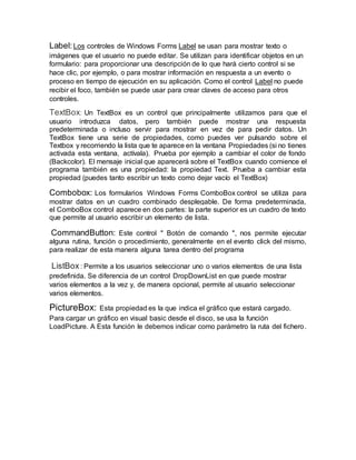 Label:Los controles de Windows Forms Label se usan para mostrar texto o
imágenes que el usuario no puede editar. Se utilizan para identificar objetos en un
formulario: para proporcionar una descripción de lo que hará cierto control si se
hace clic, por ejemplo, o para mostrar información en respuesta a un evento o
proceso en tiempo de ejecución en su aplicación. Como el control Label no puede
recibir el foco, también se puede usar para crear claves de acceso para otros
controles.
TextBox: Un TextBox es un control que principalmente utilizamos para que el
usuario introduzca datos, pero también puede mostrar una respuesta
predeterminada o incluso servir para mostrar en vez de para pedir datos. Un
TextBox tiene una serie de propiedades, como puedes ver pulsando sobre el
Textbox y recorriendo la lista que te aparece en la ventana Propiedades (si no tienes
activada esta ventana, actívala). Prueba por ejemplo a cambiar el color de fondo
(Backcolor). El mensaje inicial que aparecerá sobre el TextBox cuando comience el
programa también es una propiedad: la propiedad Text. Prueba a cambiar esta
propiedad (puedes tanto escribir un texto como dejar vacío el TextBox)
Combobox: Los formularios Windows Forms ComboBox control se utiliza para
mostrar datos en un cuadro combinado desplegable. De forma predeterminada,
el ComboBox control aparece en dos partes: la parte superior es un cuadro de texto
que permite al usuario escribir un elemento de lista.
CommandButton: Este control " Botón de comando ", nos permite ejecutar
alguna rutina, función o procedimiento, generalmente en el evento click del mismo,
para realizar de esta manera alguna tarea dentro del programa
ListBox: Permite a los usuarios seleccionar uno o varios elementos de una lista
predefinida. Se diferencia de un control DropDownList en que puede mostrar
varios elementos a la vez y, de manera opcional, permite al usuario seleccionar
varios elementos.
PictureBox: Esta propiedad es la que indica el gráfico que estará cargado.
Para cargar un gráfico en visual basic desde el disco, se usa la función
LoadPicture. A Esta función le debemos indicar como parámetro la ruta del fichero.
 