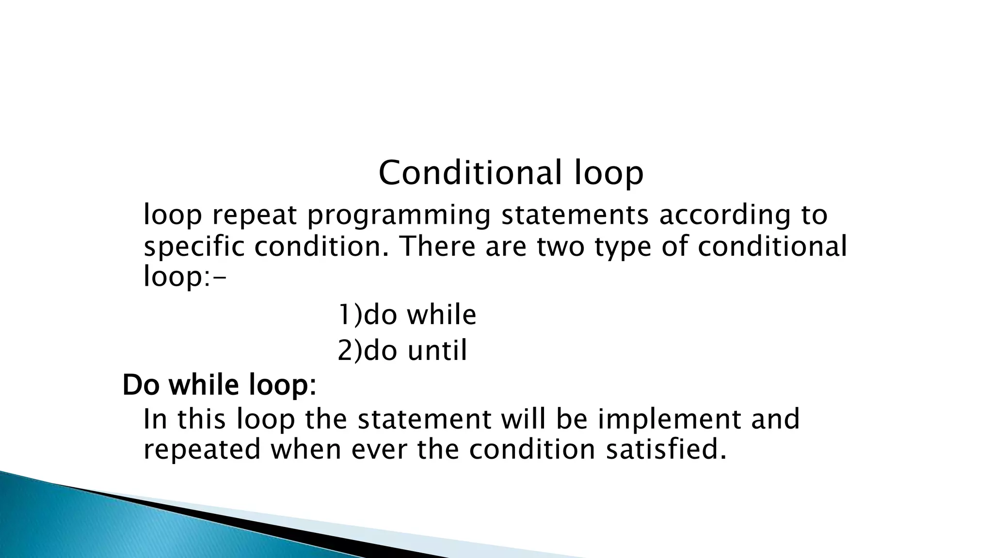 Conditional loop loop repeat programming statements according to specific condition. There are two type of conditional loop:- 1)do while 2)do until Do while loop: In this loop the statement will be implement and repeated when ever the condition satisfied. 