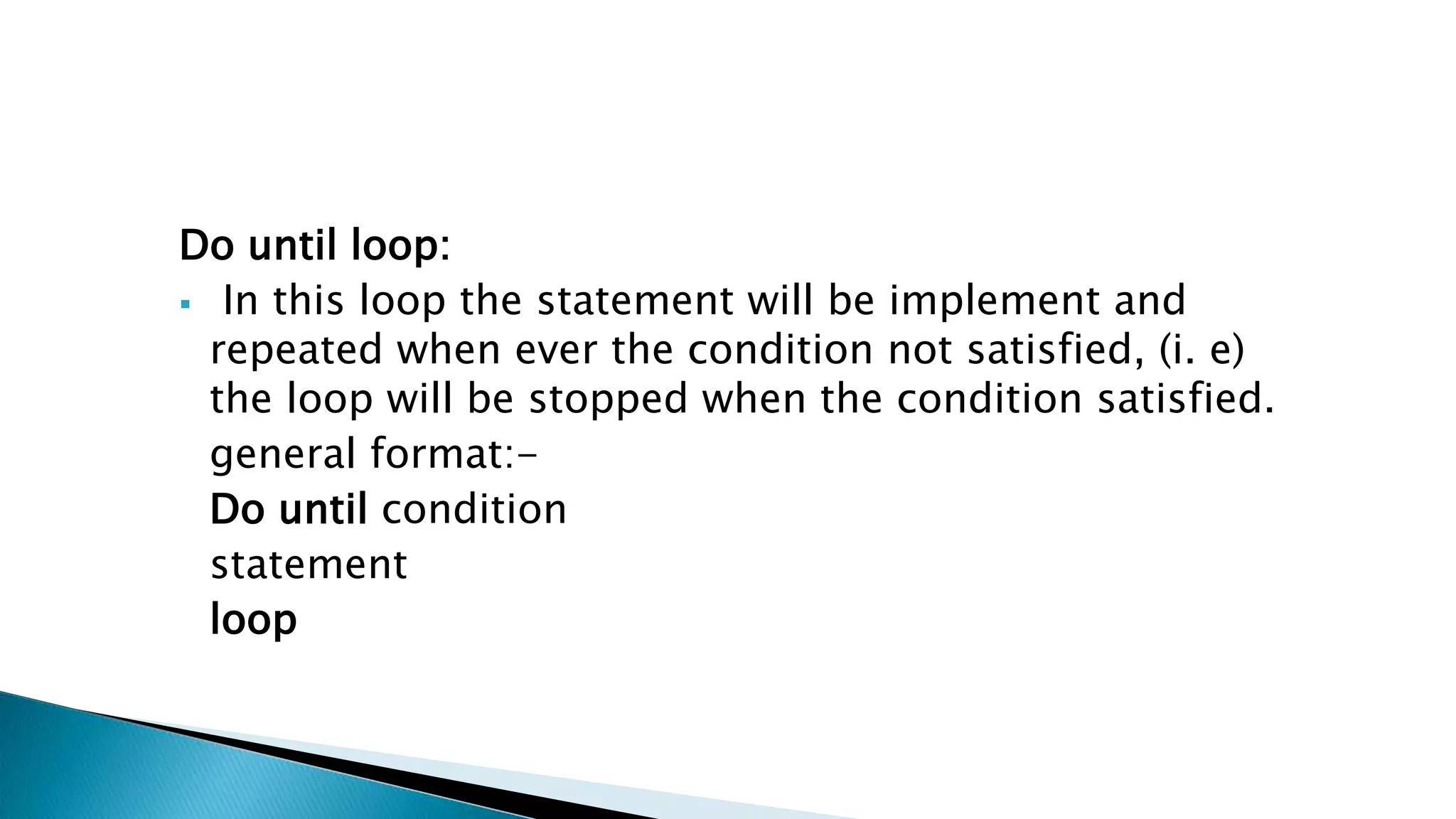 Do until loop:  In this loop the statement will be implement and repeated when ever the condition not satisfied, (i. e) the loop will be stopped when the condition satisfied. general format:- Do until condition statement loop 