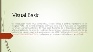Visual Basic
Su introducción resultó muy controvertida, ya que debido a cambios significativos en el
lenguaje VB.NET no es retro compatible con Visual Basic, pero el manejo de las instrucciones
es similar a versiones anteriores de Visual Basic, facilitando así el desarrollo de aplicaciones
más avanzadas con herramientas modernas. Para mantener eficacia en el desarrollo de las
aplicaciones. La gran mayoría de programadores de VB.NET utilizan el entorno de desarrollo
integrado Microsoft Visual Studio en alguna de sus versiones (desde el primer Visual Studio .
 