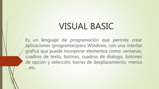 VISUAL BASIC
Es un lenguaje de programación que permite crear
aplicaciones (programas)para Windows, con una interfaz
grafica que puede incorporar elementos como: ventanas,
cuadros de texto, botines, cuadros de dialogo, botones
de opción y selección, barras de desplazamiento, menús
…etc.
 