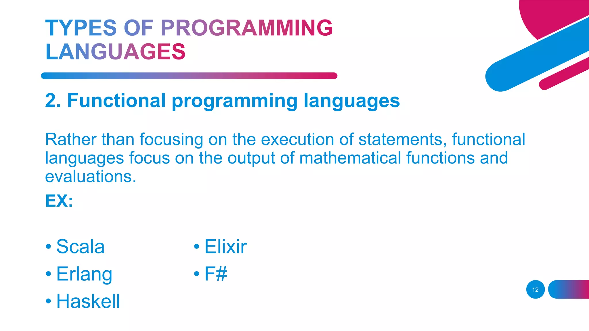 12
2. Functional programming languages
Rather than focusing on the execution of statements, functional
languages focus on the output of mathematical functions and
evaluations.
EX:
• Scala
• Erlang
• Haskell
• Elixir
• F#
 