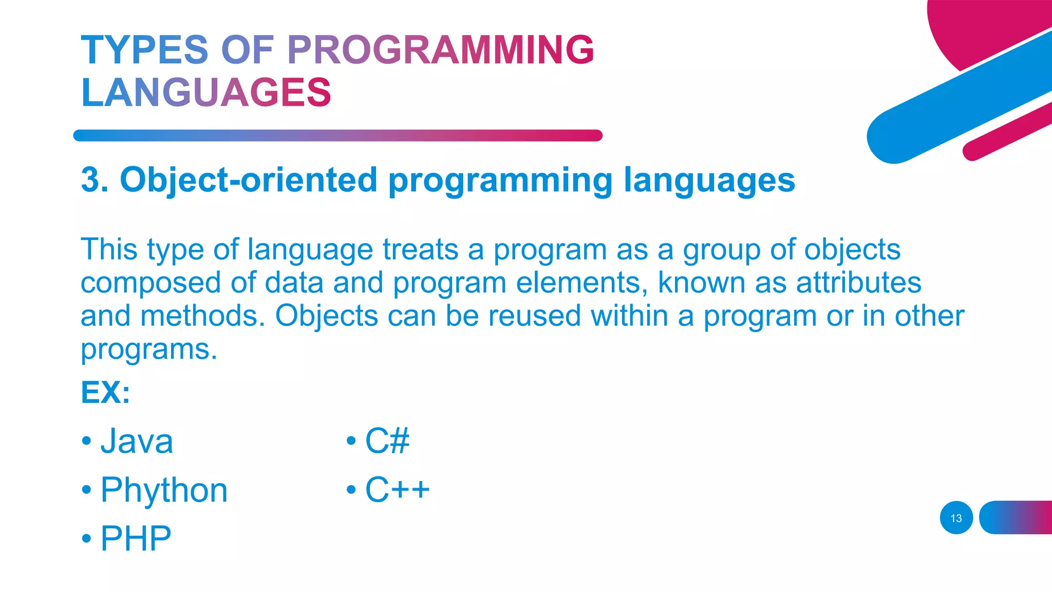 13
3. Object-oriented programming languages
This type of language treats a program as a group of objects
composed of data and program elements, known as attributes
and methods. Objects can be reused within a program or in other
programs.
EX:
• Java
• Phython
• PHP
• C#
• C++
 