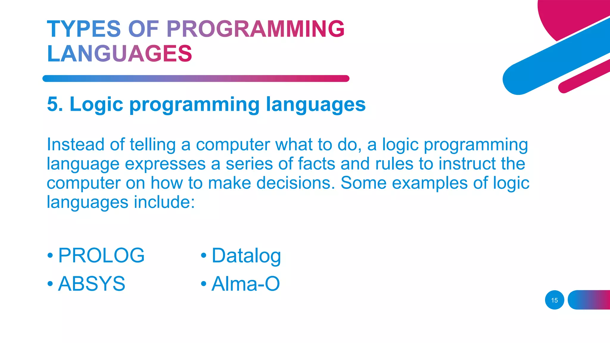 15
5. Logic programming languages
Instead of telling a computer what to do, a logic programming
language expresses a series of facts and rules to instruct the
computer on how to make decisions. Some examples of logic
languages include:
• PROLOG
• ABSYS
• Datalog
• Alma-O
 
